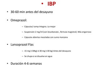 • IBP
• 30-60 min antes del desayuno
• Omeprazol:
– Cápsulas/ comp íntegros. Lo mejor
– Suspensión 2 mg/ml (con bicarbonato , fórmula magistral). Más engorroso
– Cápsulas abiertas mezcladas con zumo manzana
• Lansoprazol Flas
– 15 mg (<30kg) ó 30 mg (>30 kg) Antes del desayuno
– Se chupa o se disuelve en agua
• Duración 4-6 semanas
 