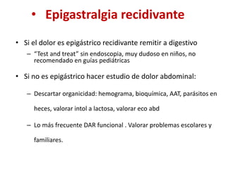 • Epigastralgia recidivante
• Si el dolor es epigástrico recidivante remitir a digestivo
– “Test and treat” sin endoscopia, muy dudoso en niños, no
recomendado en guías pediátricas
• Si no es epigástrico hacer estudio de dolor abdominal:
– Descartar organicidad: hemograma, bioquímica, AAT, parásitos en
heces, valorar intol a lactosa, valorar eco abd
– Lo más frecuente DAR funcional . Valorar problemas escolares y
familiares.
 
