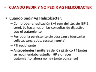 • CUANDO PEDIR Y NO PEDIR AG HELICOBACTER
• Cuando pedir Ag Helicobacter:
– Comprobar erradicación (>4 sem del tto, sin IBP 2
sem). Lo hacemos en las consultas de digestivo
tras el tratamiento
– Ferropenia persistente sin otra causa (descartar
celiaca, sangrados, escasa ingesta)
– PTI recidivante
– Antecedentes familiares de Ca gástrico ¿? (antes
se recomendaba estudiar HP y ofrecer
tratamiento, ahora no hay tanto consenso)
 