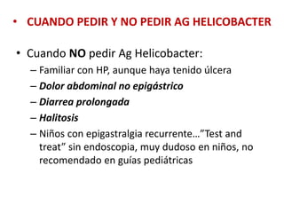 • CUANDO PEDIR Y NO PEDIR AG HELICOBACTER
• Cuando NO pedir Ag Helicobacter:
– Familiar con HP, aunque haya tenido úlcera
– Dolor abdominal no epigástrico
– Diarrea prolongada
– Halitosis
– Niños con epigastralgia recurrente…”Test and
treat” sin endoscopia, muy dudoso en niños, no
recomendado en guías pediátricas
 