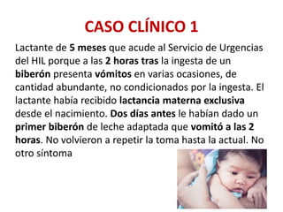 CASO CLÍNICO 1
Lactante de 5 meses que acude al Servicio de Urgencias
del HIL porque a las 2 horas tras la ingesta de un
biberón presenta vómitos en varias ocasiones, de
cantidad abundante, no condicionados por la ingesta. El
lactante había recibido lactancia materna exclusiva
desde el nacimiento. Dos días antes le habían dado un
primer biberón de leche adaptada que vomitó a las 2
horas. No volvieron a repetir la toma hasta la actual. No
otro síntoma
 