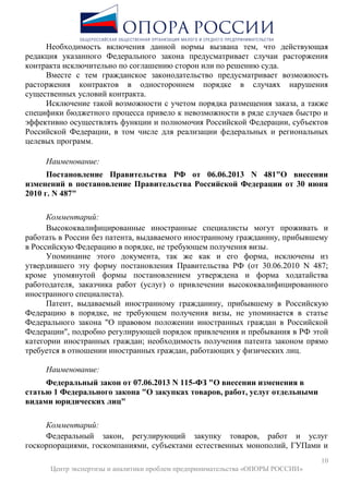 10
Центр экспертизы и аналитики проблем предпринимательства «ОПОРЫ РОССИИ»
Необходимость включения данной нормы вызвана тем, что действующая
редакция указанного Федерального закона предусматривает случаи расторжения
контракта исключительно по соглашению сторон или по решению суда.
Вместе с тем гражданское законодательство предусматривает возможность
расторжения контрактов в одностороннем порядке в случаях нарушения
существенных условий контракта.
Исключение такой возможности с учетом порядка размещения заказа, а также
специфики бюджетного процесса привело к невозможности в ряде случаев быстро и
эффективно осуществлять функции и полномочия Российской Федерации, субъектов
Российской Федерации, в том числе для реализации федеральных и региональных
целевых программ.
Наименование:
Постановление Правительства РФ от 06.06.2013 N 481"О внесении
изменений в постановление Правительства Российской Федерации от 30 июня
2010 г. N 487"
Комментарий:
Высококвалифицированные иностранные специалисты могут проживать и
работать в России без патента, выдаваемого иностранному гражданину, прибывшему
в Российскую Федерацию в порядке, не требующем получения визы.
Упоминание этого документа, так же как и его форма, исключены из
утвердившего эту форму постановления Правительства РФ (от 30.06.2010 N 487;
кроме упомянутой формы постановлением утверждена и форма ходатайства
работодателя, заказчика работ (услуг) о привлечении высококвалифицированного
иностранного специалиста).
Патент, выдаваемый иностранному гражданину, прибывшему в Российскую
Федерацию в порядке, не требующем получения визы, не упоминается в статье
Федерального закона "О правовом положении иностранных граждан в Российской
Федерации", подробно регулирующей порядок привлечения и пребывания в РФ этой
категории иностранных граждан; необходимость получения патента законом прямо
требуется в отношении иностранных граждан, работающих у физических лиц.
Наименование:
Федеральный закон от 07.06.2013 N 115-ФЗ "О внесении изменения в
статью 1 Федерального закона "О закупках товаров, работ, услуг отдельными
видами юридических лиц"
Комментарий:
Федеральный закон, регулирующий закупку товаров, работ и услуг
госкорпорациями, госкомпаниями, субъектами естественных монополий, ГУПами и
 