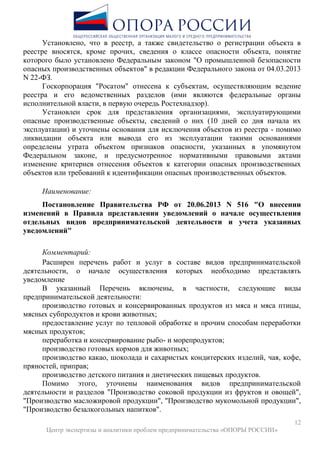 12
Центр экспертизы и аналитики проблем предпринимательства «ОПОРЫ РОССИИ»
Установлено, что в реестр, а также свидетельство о регистрации объекта в
реестре вносятся, кроме прочих, сведения о классе опасности объекта, понятие
которого было установлено Федеральным законом "О промышленной безопасности
опасных производственных объектов" в редакции Федерального закона от 04.03.2013
N 22-ФЗ.
Госкорпорация "Росатом" отнесена к субъектам, осуществляющим ведение
реестра и его ведомственных разделов (ими являются федеральные органы
исполнительной власти, в первую очередь Ростехнадзор).
Установлен срок для представления организациями, эксплуатирующими
опасные производственные объекты, сведений о них (10 дней со дня начала их
эксплуатации) и уточнены основания для исключения объектов из реестра - помимо
ликвидации объекта или вывода его из эксплуатации такими основаниями
определены утрата объектом признаков опасности, указанных в упомянутом
Федеральном законе, и предусмотренное нормативными правовыми актами
изменение критериев отнесения объектов к категории опасных производственных
объектов или требований к идентификации опасных производственных объектов.
Наименование:
Постановление Правительства РФ от 20.06.2013 N 516 "О внесении
изменений в Правила представления уведомлений о начале осуществления
отдельных видов предпринимательской деятельности и учета указанных
уведомлений"
Комментарий:
Расширен перечень работ и услуг в составе видов предпринимательской
деятельности, о начале осуществления которых необходимо представлять
уведомление
В указанный Перечень включены, в частности, следующие виды
предпринимательской деятельности:
производство готовых и консервированных продуктов из мяса и мяса птицы,
мясных субпродуктов и крови животных;
предоставление услуг по тепловой обработке и прочим способам переработки
мясных продуктов;
переработка и консервирование рыбо- и морепродуктов;
производство готовых кормов для животных;
производство какао, шоколада и сахаристых кондитерских изделий, чая, кофе,
пряностей, приправ;
производство детского питания и диетических пищевых продуктов.
Помимо этого, уточнены наименования видов предпринимательской
деятельности и разделов "Производство соковой продукции из фруктов и овощей",
"Производство масложировой продукции", "Производство мукомольной продукции",
"Производство безалкогольных напитков".
 