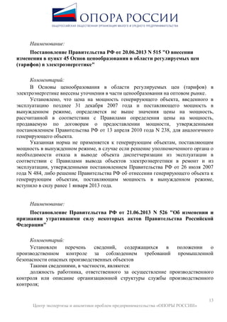 13
Центр экспертизы и аналитики проблем предпринимательства «ОПОРЫ РОССИИ»
Наименование:
Постановление Правительства РФ от 20.06.2013 N 515 "О внесении
изменения в пункт 45 Основ ценообразования в области регулируемых цен
(тарифов) в электроэнергетике"
Комментарий:
В Основы ценообразования в области регулируемых цен (тарифов) в
электроэнергетике внесены уточнения в части ценообразования на оптовом рынке.
Установлено, что цена на мощность генерирующего объекта, введенного в
эксплуатацию позднее 31 декабря 2007 года и поставляющего мощность в
вынужденном режиме, определяется не выше значения цены на мощность,
рассчитанной в соответствии с Правилами определения цены на мощность,
продаваемую по договорам о предоставлении мощности, утвержденными
постановлением Правительства РФ от 13 апреля 2010 года N 238, для аналогичного
генерирующего объекта.
Указанная норма не применяется к генерирующим объектам, поставляющим
мощность в вынужденном режиме, в случае если решение уполномоченного органа о
необходимости отказа в выводе объекта диспетчеризации из эксплуатации в
соответствии с Правилами вывода объектов электроэнергетики в ремонт и из
эксплуатации, утвержденными постановлением Правительства РФ от 26 июля 2007
года N 484, либо решение Правительства РФ об отнесении генерирующего объекта к
генерирующим объектам, поставляющим мощность в вынужденном режиме,
вступило в силу ранее 1 января 2013 года.
Наименование:
Постановление Правительства РФ от 21.06.2013 N 526 "Об изменении и
признании утратившими силу некоторых актов Правительства Российской
Федерации"
Комментарий:
Установлен перечень сведений, содержащихся в положении о
производственном контроле за соблюдением требований промышленной
безопасности опасных производственных объектов
Такими сведениями, в частности, являются:
должность работника, ответственного за осуществление производственного
контроля или описание организационной структуры службы производственного
контроля;
 