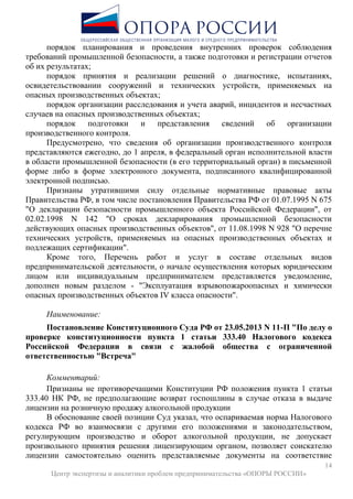 14
Центр экспертизы и аналитики проблем предпринимательства «ОПОРЫ РОССИИ»
порядок планирования и проведения внутренних проверок соблюдения
требований промышленной безопасности, а также подготовки и регистрации отчетов
об их результатах;
порядок принятия и реализации решений о диагностике, испытаниях,
освидетельствовании сооружений и технических устройств, применяемых на
опасных производственных объектах;
порядок организации расследования и учета аварий, инцидентов и несчастных
случаев на опасных производственных объектах;
порядок подготовки и представления сведений об организации
производственного контроля.
Предусмотрено, что сведения об организации производственного контроля
представляются ежегодно, до 1 апреля, в федеральный орган исполнительной власти
в области промышленной безопасности (в его территориальный орган) в письменной
форме либо в форме электронного документа, подписанного квалифицированной
электронной подписью.
Признаны утратившими силу отдельные нормативные правовые акты
Правительства РФ, в том числе постановления Правительства РФ от 01.07.1995 N 675
"О декларации безопасности промышленного объекта Российской Федерации", от
02.02.1998 N 142 "О сроках декларирования промышленной безопасности
действующих опасных производственных объектов", от 11.08.1998 N 928 "О перечне
технических устройств, применяемых на опасных производственных объектах и
подлежащих сертификации".
Кроме того, Перечень работ и услуг в составе отдельных видов
предпринимательской деятельности, о начале осуществления которых юридическим
лицом или индивидуальным предпринимателем представляется уведомление,
дополнен новым разделом - "Эксплуатация взрывопожароопасных и химически
опасных производственных объектов IV класса опасности".
Наименование:
Постановление Конституционного Суда РФ от 23.05.2013 N 11-П "По делу о
проверке конституционности пункта 1 статьи 333.40 Налогового кодекса
Российской Федерации в связи с жалобой общества с ограниченной
ответственностью "Встреча"
Комментарий:
Признаны не противоречащими Конституции РФ положения пункта 1 статьи
333.40 НК РФ, не предполагающие возврат госпошлины в случае отказа в выдаче
лицензии на розничную продажу алкогольной продукции
В обоснование своей позиции Суд указал, что оспариваемая норма Налогового
кодекса РФ во взаимосвязи с другими его положениями и законодательством,
регулирующим производство и оборот алкогольной продукции, не допускает
произвольного принятия решения лицензирующим органом, позволяет соискателю
лицензии самостоятельно оценить представляемые документы на соответствие
 