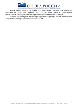 16
Центр экспертизы и аналитики проблем предпринимательства «ОПОРЫ РОССИИ»
Новая форма расчета содержит дополнительную таблицу для отражения
сведений по аттестации рабочих мест по условиям труда и проведенным
обязательным предварительным и периодическим медицинским осмотрам.
Данные сведения учитываются при определении размера скидки или надбавки
к страховому тарифу, устанавливаемой ФСС РФ.
 
