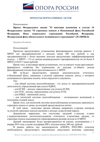 17
Центр экспертизы и аналитики проблем предпринимательства «ОПОРЫ РОССИИ»
ПРОЕКТЫ НОРМАТИВНЫХ АКТОВ
Наименование:
Проект Федерального закона "О внесении изменения в статью 14
Федерального закона "О страховых взносах в Пенсионный фонд Российской
Федерации, Фонд социального страхования Российской Федерации,
Федеральный фонд обязательного медицинского страхования" (№ 258106-6)
Принят в III чтении
Комментарий:
Проектом предусмотрено установление фиксированного платежа равного 1
МРОТ для предпринимателей с доходом менее 300 тыс. рублей, а для
предпринимателей с более высоким доходом предусмотрен дифференцированный
подход – 1 МРОТ + 1% от дохода индивидуального предпринимателя, но не более 8
МРОТ (129,917 тысяч рублей).
Кроме того, в настоящее время установлено, что за каждого члена крестьянско-
фермерского хозяйства без ограничения по доходам от общего дохода
фиксированный платеж будет рассчитываться из 1 МРОТ.
ИП не будут предоставлять никакую дополнительную отчетность
в Пенсионный фонд, связанную с уплатой страховых взносов, доход, с которого
уплачиваются страховые взносы, четко определен в документе.
Так:
- для общей системы налогообложения - это доход от предпринимательской
деятельности, определяемый при уплате НДФЛ;
- для ЕСХН – доходы, определяемые для уплаты ЕСХН;
- для УСН - доходы, определяемые для уплаты УСН;
- для ЕНВД – вмененный доход;
- для патентной системы налогообложения – потенциально возможный к
получению годовой доход.
Кроме того, для патентной системы налогообложения установлена зависимость
страхового взноса от срока, на который предоставляется патент.
В этой связи, налоговые органы обязаны направлять в органы контроля
за уплатой страховых взносов сведения о доходах за расчетный период.
Документом закреплено, что отсутствие сведений о доходах в связи
с непредставлением налогоплательщиком отчетности в налоговые органы, то
страховые взносы взыскиваются в фиксированном размере исходя из 8 МРОТ.
Данный законопроект будет распространяться на взносы, уплачиваемые с 1
января 2014 года, в целях поддержки ИП с доходом менее 300 тыс. рублей.
В рамках работы над законопроектом «ОПОРА РОССИИ» отмечала
необходимость предусмотреть максимально допустимую величину страховых
 