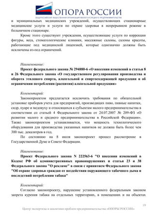 19
Центр экспертизы и аналитики проблем предпринимательства «ОПОРЫ РОССИИ»
и муниципальных медицинских учреждений, осуществляющих стационарные
медицинские услуги и услуги по охране здоровья в непрерывном режиме в
больничном стационаре.
Кроме этого существуют учреждения, осуществляющие услуги по коррекции
фигуры, веса, стоматологические клиники, массажные салоны, салоны красоты,
работающие под медицинской лицензией, которые однозначно должны быть
исключены из-под ограничений.
Наименование:
Проект федерального закона № 294880-6 «О внесении изменений в статьи 8
и 26 Федерального закона «О государственном регулировании производства и
оборота этилового спирта, алкогольной и спиртосодержащей продукции и об
ограничении потребления (распития) алкогольной продукции»
Комментарий:
Законопроектом предлагается исключить требования по обязательной
установке приборов учета для предприятий, производящих пиво, пивные напитки,
сидр, пуаре и медовуху и относящихся к субъектам малого предпринимательства в
соответствии со статьей 4 Федерального закона от 24.07.2007 № 209-ФЗ «О
развитии малого и среднего предпринимательства в Российской Федерации».
Также законопроектом устанавливается, что мощность технологического
оборудования для производства указанных напитков не должна быть более чем
300 тыс. декалитров в год.
По состоянию на 8 июля законопроект прошел рассмотрение в
Государственной Думе и Совете Федерации.
Наименование:
Проект Федерального закона N 222563-6 "О внесении изменений в
Кодекс РФ об административных правонарушениях и статьи 23 и 38
Федерального закона "О рекламе" в связи с принятием Федерального закона
"Об охране здоровья граждан от воздействия окружающего табачного дыма и
последствий потребления табака"
Комментарий:
Согласно законопроекту, нарушение установленного федеральным законом
запрета курения табака на отдельных территориях, в помещениях и на объектах
 