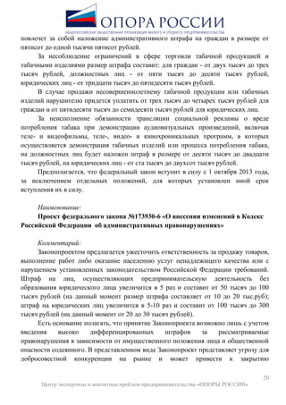 20
Центр экспертизы и аналитики проблем предпринимательства «ОПОРЫ РОССИИ»
повлечет за собой наложение административного штрафа на граждан в размере от
пятисот до одной тысячи пятисот рублей.
За несоблюдение ограничений в сфере торговли табачной продукцией и
табачными изделиями размер штрафа составит: для граждан - от двух тысяч до трех
тысяч рублей, должностных лиц - от пяти тысяч до десяти тысяч рублей,
юридических лиц - от тридцати тысяч до пятидесяти тысяч рублей.
В случае продажи несовершеннолетнему табачной продукции или табачных
изделий нарушителю придется уплатить от трех тысяч до четырех тысяч рублей для
граждан и от пятидесяти тысяч до семидесяти тысяч рублей для юридических лиц.
За неисполнение обязанности трансляции социальной рекламы о вреде
потребления табака при демонстрации аудиовизуальных произведений, включая
теле- и видеофильмы, теле-, видео- и кинохроникальных программ, в которых
осуществляется демонстрация табачных изделий или процесса потребления табака,
на должностных лиц будет наложен штраф в размере от десяти тысяч до двадцати
тысяч рублей, на юридических лиц - от ста тысяч до двухсот тысяч рублей.
Предполагается, что федеральный закон вступит в силу с 1 октября 2013 года,
за исключением отдельных положений, для которых установлен иной срок
вступления их в силу.
Наименование:
Проект федерального закона №173930-6 «О внесении изменений в Кодекс
Российской Федерации об административных правонарушениях»
Комментарий:
Законопроектом предлагается ужесточить ответственность за продажу товаров,
выполнение работ либо оказание населению услуг ненадлежащего качества или с
нарушением установленных законодательством Российской Федерации требований.
Штраф на лиц, осуществляющих предпринимательскую деятельность без
образования юридического лица увеличится в 5 раз и составит от 50 тысяч до 100
тысяч рублей (на данный момент размер штрафа составляет от 10 до 20 тыс.руб);
штраф на юридических лиц увеличится в 5-10 раз и составит от 100 тысяч до 300
тысяч рублей (на данный момент от 20 до 30 тысяч рублей).
Есть основание полагать, что принятие Законопроекта возможно лишь с учетом
введения высоко дифференцированных штрафов за рассматриваемые
правонарушения в зависимости от имущественного положения лица и общественной
опасности содеянного. В представленном виде Законопроект представляет угрозу для
добросовестной конкуренции на рынке и может привести к закрытию
 