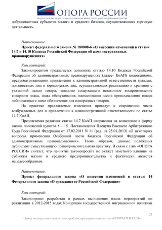 21
Центр экспертизы и аналитики проблем предпринимательства «ОПОРЫ РОССИИ»
добросовестных субъектов малого и среднего бизнеса, осуществляющих торговую
деятельность.
Наименование:
Проект федерального закона № 180008-6 «О внесении изменений в статьи
14.7 и 14.10 Кодекса Российской Федерации об административных
правонарушениях»
Комментарий:
Законопроектом предлагается дополнить статью 14.10 Кодекса Российской
Федерации об административных правонарушениях (далее- КоАП) положениями,
предусматривающими привлечение к административной ответственности граждан,
должностных лиц и юридических лиц, осуществляющих реализацию и хранение с
указанной целью товара, заведомо содержащего незаконное воспроизведение
товарного знака, знака обслуживания, наименования места происхождения товара
либо сходные с ними обозначения для однородных товаров.
На практике предлагаемые изменения приведут к сокращению числа
возбуждаемых дел о привлечении к административной ответственности по статье
14.7 КоАП.
Предлагаемая редакция статьи 14.7 КоАП направлена на возведение в форму
закона положений пунктов 8 – 15 Постановления Пленума Высшего Арбитражного
Суда Российской Федерации от 17.02.2011 N 11 (ред. от 25.01.2013) «О некоторых
вопросах применения Особенной части Кодекса Российской Федерации об
административных правонарушениях». Таким образом, данные положения
дублируют существующую правоприменительную практику. В связи с этим «ОПОРА
РОССИИ» считает, что принятие законопроекта не окажет заметного влияния на
субъекты малого и среднего предпринимательства и фактически является
нецелесообразным.
Наименование:
Проект федерального закона «О внесении изменений в статью 14
Федерального закона «О гражданстве Российской Федерации»
Комментарий:
Законопроект разработан в рамках выполнения плана мероприятий по
реализации в 2012-2015 годах Концепции государственной миграционной политики
 