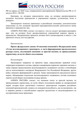 22
Центр экспертизы и аналитики проблем предпринимательства «ОПОРЫ РОССИИ»
РФ на период до 2025 года, утвержденного распоряжением Правительства РФ от 21
августа 2013 г. №1502.
Критерии, по которым определяются лица, на которых распространяется
механизм получения гражданства в упрощенном порядке, установлены четко и
выверено.
Законопроект позволит привлекать в российскую экономику дополнительные
инвестиции за счет активной трудовой (предпринимательской) деятельности вновь
принятых в гражданство лиц.
«ОПОРА РОССИИ» считает, что вместе с тем не следует чрезмерно расширять
круг лиц, на которых будет распространяться упрощенный порядок приема в
гражданство. Миграционные процессы должны быть контролируемы и вместе с тем
приносить пользу для государства.
Наименование:
Проект федерального закона «О внесении изменений в Федеральный закон
«Устав железнодорожного транспорта», в части формирования предполагаемого
размера платы, подлежащей взиманию за простой вагонов, не принадлежащих
перевозчику, на путях общего пользования.
Комментарий:
Законопроект направлен на принятие норм, определяющих правовой статус
операторов подвижного состава, порядка планирования перевозки порожних вагонов, а
также порядка предоставления железнодорожного подвижного состава и контейнеров
для их использования в интересах Вооруженных Сил Российской Федерации, других
войск, воинских формирований и органов. Также законопроектом предлагается ввести
нормы, обязывающие владельцев железнодорожного подвижного состава оплачивать
занятие путей общего пользования по ряду причин.
«ОПОРА РОССИИ» считает, что взимание платы за простой вагонов, не
принадлежащих перевозчику, на путях общего пользования крайне не своевременной
мерой, которая будет увеличивать стоимость транспортных издержек российских
компаний-производителей, снижать их конкурентоспособность, как на внутренних, так
и мировых рынках и способствовать передаче грузопотока от железнодорожного на
альтернативные виды транспорта.
 