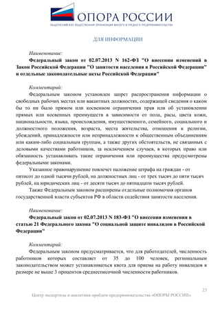23
Центр экспертизы и аналитики проблем предпринимательства «ОПОРЫ РОССИИ»
ДЛЯ ИНФОРМАЦИИ
Наименование:
Федеральный закон от 02.07.2013 N 162-ФЗ "О внесении изменений в
Закон Российской Федерации "О занятости населения в Российской Федерации"
и отдельные законодательные акты Российской Федерации"
Комментарий:
Федеральным законом установлен запрет распространения информации о
свободных рабочих местах или вакантных должностях, содержащей сведения о каком
бы то ни было прямом или косвенном ограничении прав или об установлении
прямых или косвенных преимуществ в зависимости от пола, расы, цвета кожи,
национальности, языка, происхождения, имущественного, семейного, социального и
должностного положения, возраста, места жительства, отношения к религии,
убеждений, принадлежности или непринадлежности к общественным объединениям
или каким-либо социальным группам, а также других обстоятельств, не связанных с
деловыми качествами работников, за исключением случаев, в которых право или
обязанность устанавливать такие ограничения или преимущества предусмотрены
федеральными законами.
Указанное правонарушение повлечет наложение штрафа на граждан - от
пятисот до одной тысячи рублей, на должностных лиц - от трех тысяч до пяти тысяч
рублей, на юридических лиц - от десяти тысяч до пятнадцати тысяч рублей.
Также Федеральным законом расширены отдельные полномочия органов
государственной власти субъектов РФ в области содействия занятости населения.
Наименование:
Федеральный закон от 02.07.2013 N 183-ФЗ "О внесении изменения в
статью 21 Федерального закона "О социальной защите инвалидов в Российской
Федерации"
Комментарий:
Федеральным законом предусматривается, что для работодателей, численность
работников которых составляет от 35 до 100 человек, региональным
законодательством может устанавливаться квота для приема на работу инвалидов в
размере не выше 3 процентов среднесписочной численности работников.
 