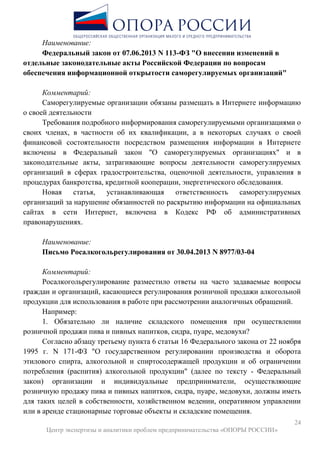 24
Центр экспертизы и аналитики проблем предпринимательства «ОПОРЫ РОССИИ»
Наименование:
Федеральный закон от 07.06.2013 N 113-ФЗ "О внесении изменений в
отдельные законодательные акты Российской Федерации по вопросам
обеспечения информационной открытости саморегулируемых организаций"
Комментарий:
Саморегулируемые организации обязаны размещать в Интернете информацию
о своей деятельности
Требования подробного информирования саморегулируемыми организациями о
своих членах, в частности об их квалификации, а в некоторых случаях о своей
финансовой состоятельности посредством размещения информации в Интернете
включены в Федеральный закон "О саморегулируемых организациях" и в
законодательные акты, затрагивающие вопросы деятельности саморегулируемых
организаций в сферах градостроительства, оценочной деятельности, управления в
процедурах банкротства, кредитной кооперации, энергетического обследования.
Новая статья, устанавливающая ответственность саморегулируемых
организаций за нарушение обязанностей по раскрытию информации на официальных
сайтах в сети Интернет, включена в Кодекс РФ об административных
правонарушениях.
Наименование:
Письмо Росалкогольрегулирования от 30.04.2013 N 8977/03-04
Комментарий:
Росалкогольрегулирование разместило ответы на часто задаваемые вопросы
граждан и организаций, касающиеся регулирования розничной продажи алкогольной
продукции для использования в работе при рассмотрении аналогичных обращений.
Например:
1. Обязательно ли наличие складского помещения при осуществлении
розничной продажи пива и пивных напитков, сидра, пуаре, медовухи?
Согласно абзацу третьему пункта 6 статьи 16 Федерального закона от 22 ноября
1995 г. N 171-ФЗ "О государственном регулировании производства и оборота
этилового спирта, алкогольной и спиртосодержащей продукции и об ограничении
потребления (распития) алкогольной продукции" (далее по тексту - Федеральный
закон) организации и индивидуальные предприниматели, осуществляющие
розничную продажу пива и пивных напитков, сидра, пуаре, медовухи, должны иметь
для таких целей в собственности, хозяйственном ведении, оперативном управлении
или в аренде стационарные торговые объекты и складские помещения.
 