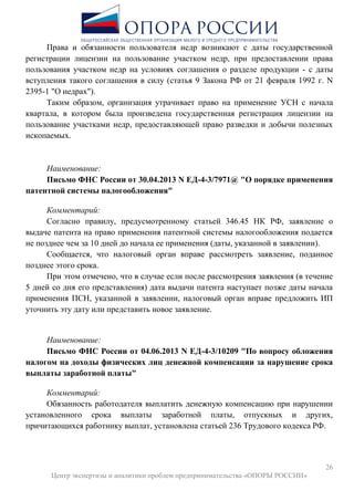 26
Центр экспертизы и аналитики проблем предпринимательства «ОПОРЫ РОССИИ»
Права и обязанности пользователя недр возникают с даты государственной
регистрации лицензии на пользование участком недр, при предоставлении права
пользования участком недр на условиях соглашения о разделе продукции - с даты
вступления такого соглашения в силу (статья 9 Закона РФ от 21 февраля 1992 г. N
2395-1 "О недрах").
Таким образом, организация утрачивает право на применение УСН с начала
квартала, в котором была произведена государственная регистрация лицензии на
пользование участками недр, предоставляющей право разведки и добычи полезных
ископаемых.
Наименование:
Письмо ФНС России от 30.04.2013 N ЕД-4-3/7971@ "О порядке применения
патентной системы налогообложения"
Комментарий:
Согласно правилу, предусмотренному статьей 346.45 НК РФ, заявление о
выдаче патента на право применения патентной системы налогообложения подается
не позднее чем за 10 дней до начала ее применения (даты, указанной в заявлении).
Сообщается, что налоговый орган вправе рассмотреть заявление, поданное
позднее этого срока.
При этом отмечено, что в случае если после рассмотрения заявления (в течение
5 дней со дня его представления) дата выдачи патента наступает позже даты начала
применения ПСН, указанной в заявлении, налоговый орган вправе предложить ИП
уточнить эту дату или представить новое заявление.
Наименование:
Письмо ФНС России от 04.06.2013 N ЕД-4-3/10209 "По вопросу обложения
налогом на доходы физических лиц денежной компенсации за нарушение срока
выплаты заработной платы"
Комментарий:
Обязанность работодателя выплатить денежную компенсацию при нарушении
установленного срока выплаты заработной платы, отпускных и других,
причитающихся работнику выплат, установлена статьей 236 Трудового кодекса РФ.
 