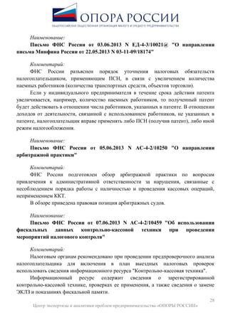 28
Центр экспертизы и аналитики проблем предпринимательства «ОПОРЫ РОССИИ»
Наименование:
Письмо ФНС России от 03.06.2013 N ЕД-4-3/10021@ "О направлении
письма Минфина России от 22.05.2013 N 03-11-09/18174"
Комментарий:
ФНС России разъяснен порядок уточнения налоговых обязательств
налогоплательщиком, применяющим ПСН, в связи с увеличением количества
наемных работников (количества транспортных средств, объектов торговли).
Если у индивидуального предпринимателя в течение срока действия патента
увеличивается, например, количество наемных работников, то полученный патент
будет действовать в отношении числа работников, указанных в патенте. В отношении
доходов от деятельности, связанной с использованием работников, не указанных в
патенте, налогоплательщик вправе применять либо ПСН (получив патент), либо иной
режим налогообложения.
Наименование:
Письмо ФНС России от 05.06.2013 N АС-4-2/10250 "О направлении
арбитражной практики"
Комментарий:
ФНС России подготовлен обзор арбитражной практики по вопросам
привлечения к административной ответственности за нарушения, связанные с
несоблюдением порядка работы с наличностью и проведения кассовых операций,
неприменением ККТ.
В обзоре приведена правовая позиция арбитражных судов.
Наименование:
Письмо ФНС России от 07.06.2013 N АС-4-2/10459 "Об использовании
фискальных данных контрольно-кассовой техники при проведении
мероприятий налогового контроля"
Комментарий:
Налоговым органам рекомендовано при проведении предпроверочного анализа
налогоплательщика для включения в план выездных налоговых проверок
использовать сведения информационного ресурса "Контрольно-кассовая техника".
Информационный ресурс содержит сведения о зарегистрированной
контрольно-кассовой технике, проверках ее применения, а также сведения о замене
ЭКЛЗ и показаниях фискальной памяти.
 
