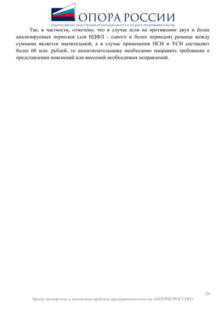 29
Центр экспертизы и аналитики проблем предпринимательства «ОПОРЫ РОССИИ»
Так, в частности, отмечено, что в случае если на протяжении двух и более
анализируемых периодов (для НДФЛ - одного и более периодов) разница между
суммами является значительной, а в случае применения ПСН и УСН составляет
более 60 млн. рублей, то налогоплательщику необходимо направить требование о
представлении пояснений или внесений необходимых исправлений.
 