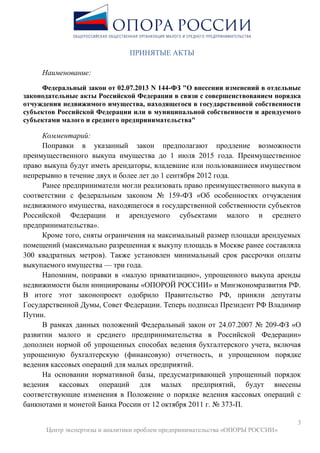 3
Центр экспертизы и аналитики проблем предпринимательства «ОПОРЫ РОССИИ»
ПРИНЯТЫЕ АКТЫ
Наименование:
Федеральный закон от 02.07.2013 N 144-ФЗ "О внесении изменений в отдельные
законодательные акты Российской Федерации в связи с совершенствованием порядка
отчуждения недвижимого имущества, находящегося в государственной собственности
субъектов Российской Федерации или в муниципальной собственности и арендуемого
субъектами малого и среднего предпринимательства"
Комментарий:
Поправки в указанный закон предполагают продление возможности
преимущественного выкупа имущества до 1 июля 2015 года. Преимущественное
право выкупа будут иметь арендаторы, владевшие или пользовавшиеся имуществом
непрерывно в течение двух и более лет до 1 сентября 2012 года.
Ранее предприниматели могли реализовать право преимущественного выкупа в
соответствии с федеральным законом № 159-ФЗ «Об особенностях отчуждения
недвижимого имущества, находящегося в государственной собственности субъектов
Российской Федерации и арендуемого субъектами малого и среднего
предпринимательства».
Кроме того, сняты ограничения на максимальный размер площади арендуемых
помещений (максимально разрешенная к выкупу площадь в Москве ранее составляла
300 квадратных метров). Также установлен минимальный срок рассрочки оплаты
выкупаемого имущества — три года.
Напомним, поправки в «малую приватизацию», упрощенного выкупа аренды
недвижимости были инициированы «ОПОРОЙ РОССИИ» и Минэкономразвития РФ.
В итоге этот законопроект одобрило Правительство РФ, приняли депутаты
Государственной Думы, Совет Федерации. Теперь подписал Президент РФ Владимир
Путин.
В рамках данных положений Федеральный закон от 24.07.2007 № 209-ФЗ «О
развитии малого и среднего предпринимательства в Российской Федерации»
дополнен нормой об упрощенных способах ведения бухгалтерского учета, включая
упрощенную бухгалтерскую (финансовую) отчетность, и упрощенном порядке
ведения кассовых операций для малых предприятий.
На основании нормативной базы, предусматривающей упрощенный порядок
ведения кассовых операций для малых предприятий, будут внесены
соответствующие изменения в Положение о порядке ведения кассовых операций с
банкнотами и монетой Банка России от 12 октября 2011 г. № 373-П.
 