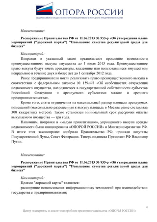 4
Центр экспертизы и аналитики проблем предпринимательства «ОПОРЫ РОССИИ»
Наименование:
Распоряжение Правительства РФ от 11.06.2013 № 953-р «Об утверждении плана
мероприятий ("дорожной карты") "Повышение качества регуляторной среды для
бизнеса"
Комментарий:
Поправки в указанный закон предполагают продление возможности
преимущественного выкупа имущества до 1 июля 2015 года. Преимущественное
право выкупа будут иметь арендаторы, владевшие или пользовавшиеся имуществом
непрерывно в течение двух и более лет до 1 сентября 2012 года.
Ранее предприниматели могли реализовать право преимущественного выкупа в
соответствии с федеральным законом № 159-ФЗ «Об особенностях отчуждения
недвижимого имущества, находящегося в государственной собственности субъектов
Российской Федерации и арендуемого субъектами малого и среднего
предпринимательства».
Кроме того, сняты ограничения на максимальный размер площади арендуемых
помещений (максимально разрешенная к выкупу площадь в Москве ранее составляла
300 квадратных метров). Также установлен минимальный срок рассрочки оплаты
выкупаемого имущества — три года.
Напомним, поправки в «малую приватизацию», упрощенного выкупа аренды
недвижимости были инициированы «ОПОРОЙ РОССИИ» и Минэкономразвития РФ.
В итоге этот законопроект одобрило Правительство РФ, приняли депутаты
Государственной Думы, Совет Федерации. Теперь подписал Президент РФ Владимир
Путин.
Наименование:
Распоряжение Правительства РФ от 11.06.2013 № 953-р «Об утверждении плана
мероприятий ("дорожной карты") "Повышение качества регуляторной среды для
бизнеса"
Комментарий:
Целями "дорожной карты" являются:
расширение использования информационных технологий при взаимодействии
государства с предпринимателями;
 