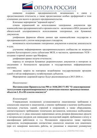 5
Центр экспертизы и аналитики проблем предпринимательства «ОПОРЫ РОССИИ»
снижение издержек предпринимателей, возникающих в связи с
предоставлением отчетности, а также предоставление особых преференций в этом
отношении для малого и среднего предпринимательства.
Ключевые мероприятия "дорожной карты":
отмена ограничений на использование электронных документов при
взаимодействии предпринимателей и органов власти – включение в НПА указание об
обязательной альтернативности использования электронных или бумажных
документов;
унификация форматов обмена данных при взаимодействии государства и
предпринимателей с учетом международных стандартов;
возможность использования электронных документов в качестве доказательств
в суде;
улучшение информирования предпринимательского сообщества по вопросам
ведения бухгалтерского учета субъектами МСП, в частности, применяющих УСН –
создание «горячей линии» при Минфине;
унификация правил подачи отчетности;
переход от контроля бумажных разрешительных документов к контролю за
сведениями о безопасности продукции в государственных информационных
системах;
введение запрета на повторное истребование государственными органами
одной и той же информации у хозяйствующих субъектов.
Мероприятия «дорожной карты» будут реализовываться в 2013-2018 гг.
Наименование:
Постановление Правительства РФ от 10.06.2013 N 492 "О лицензировании
эксплуатации взрывопожароопасных и химически опасных производственных
объектов I, II и III классов опасности"
Комментарий:
Утвержденным положением устанавливаются лицензионные требования к
соискателям лицензии и лицензиатам, а именно требования к наличию необходимых
земельных участков, зданий, строений и сооружений, а также оборудования,
соответствующего требованиям технических регламентов, комплекса необходимых
документов, в т.ч. ряда локальных нормативных актов, резервов финансовых средств
и материальных ресурсов для ликвидации последствий аварий, требования к штату и
квалификации работников и т.д. Положением определяется также перечень
документов, подтверждающих соответствие соискателя лицензии или лицензиата
(при его намерении выполнять работы, не указанные в лицензии) упомянутым
 