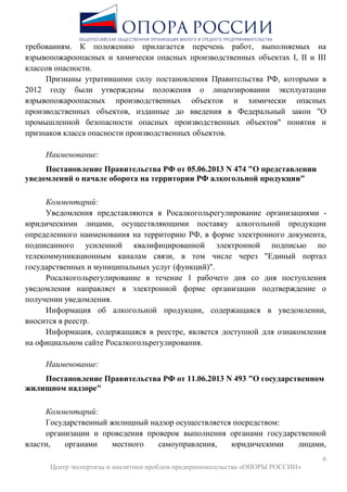 6
Центр экспертизы и аналитики проблем предпринимательства «ОПОРЫ РОССИИ»
требованиям. К положению прилагается перечень работ, выполняемых на
взрывопожароопасных и химически опасных производственных объектах I, II и III
классов опасности.
Признаны утратившими силу постановления Правительства РФ, которыми в
2012 году были утверждены положения о лицензировании эксплуатации
взрывопожароопасных производственных объектов и химически опасных
производственных объектов, изданные до введения в Федеральный закон "О
промышленной безопасности опасных производственных объектов" понятия и
признаков класса опасности производственных объектов.
Наименование:
Постановление Правительства РФ от 05.06.2013 N 474 "О представлении
уведомлений о начале оборота на территории РФ алкогольной продукции"
Комментарий:
Уведомления представляются в Росалкогольрегулирование организациями -
юридическими лицами, осуществляющими поставку алкогольной продукции
определенного наименования на территорию РФ, в форме электронного документа,
подписанного усиленной квалифицированной электронной подписью по
телекоммуникационным каналам связи, в том числе через "Единый портал
государственных и муниципальных услуг (функций)".
Росалкогольрегулирование в течение 1 рабочего дня со дня поступления
уведомления направляет в электронной форме организации подтверждение о
получении уведомления.
Информация об алкогольной продукции, содержащаяся в уведомлении,
вносится в реестр.
Информация, содержащаяся в реестре, является доступной для ознакомления
на официальном сайте Росалкогольрегулирования.
Наименование:
Постановление Правительства РФ от 11.06.2013 N 493 "О государственном
жилищном надзоре"
Комментарий:
Государственный жилищный надзор осуществляется посредством:
организации и проведения проверок выполнения органами государственной
власти, органами местного самоуправления, юридическими лицами,
 