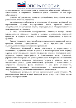 7
Центр экспертизы и аналитики проблем предпринимательства «ОПОРЫ РОССИИ»
индивидуальными предпринимателями и гражданами обязательных требований к
использованию и сохранности жилищного фонда независимо от его форм
собственности;
принятия предусмотренных законодательством РФ мер по пресечению и (или)
устранению выявленных нарушений;
систематического наблюдения за исполнением обязательных требований при
осуществлении органами государственной власти, органами местного
самоуправления, юридическими лицами, индивидуальными предпринимателями и
гражданами своей деятельности.
В целях осуществления государственного жилищного надзора органы
государственного жилищного надзора в пределах установленных полномочий
организуют и проводят плановые и внеплановые документарные и выездные
проверки.
Предметом проверок является соблюдение органами государственной власти,
органами местного самоуправления, а также юридическими лицами,
индивидуальными предпринимателями и гражданами:
обязательных требований к жилым помещениям, их использованию и
содержанию; содержанию общего имущества в многоквартирном доме; порядку
перевода жилого помещения в нежилое помещение и нежилого помещения в жилое
помещение; порядку переустройства и перепланировки жилых помещений;
управлению многоквартирными домами; установлению размера платы за содержание
и ремонт жилого помещения; определению размера и внесению платы за
коммунальные услуги; других обязательных требований к использованию и
сохранности жилищного фонда независимо от его форм собственности,
установленных жилищным законодательством и законодательством об
энергосбережении и о повышении энергетической эффективности.
Координацию деятельности органов исполнительной власти субъектов РФ,
осуществляющих государственный жилищный надзор, осуществляет Министерство
регионального развития РФ.
 