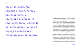 «Семинары,предоставляемыеЭлГрупКонсалтинг,
я думаю, очень позитивно повлияют на развитие
службы человеческих ресурсов в компаниях. У
меня остались очень позитивные впечатления, я
вижу, что народ заинтересован, есть определен-
ное стремление взаимодействовать и предостав-
лять услуги в данном направлении. Я раньше и
не представлял,что в сфере HR проводится такая
активная работа», — поделился впечатлениями
заместитель исполнительного директора Между-
народного Делового Совета Нурбек Максутов.
Новые возможности, которые стали доступны
HR-специалистам благодаря компании Эл Груп
Консалтинг, не только будут способствовать по-
вышению профессионального уровня участников
рынка, но и позволят им использовать научный
подход в управлении человеческими ресурсами.
Н О В Ы Е В О З М О Ж Н О С Т И ,
К О Т О Р Ы Е С Т А Л И Д О С Т У П Н Ы
H R - С П Е Ц И А Л И С Т А М
Б Л А Г О Д А Р Я К О М П А Н И И Э Л
Г Р У П К О Н С А Л Т И Н Г , П О З В О Л Я Т
И М И С П О Л Ь З О В А Т Ь Н А У Ч Н Ы Й
П О Д Х О Д В У П Р А В Л Е Н И И
Ч Е Л О В Е Ч Е С К И М И Р Е С У Р С А М И
Д А Й Д Ж Е С Т Э Л Г Р У П К О Н С А Л Т И Н Г
 