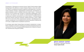 Основателем и Президентом компании Human Capital Growth является Шрея
Саркар-Барни. Она работала в странах Америки, Европы и Азии, вела проек-
ты в области исследования вопросов лидерства, взаимодействия и наставни-
чества, развития команды, моделирования компетенций, планирования ка-
дровых резервов, оценке и подбора персонала. Шрея Саркар — уникальная
личность. За ее плечами опыт эксперта по подготовке управляющих специ-
алистов в Levi Strauss & CO, эксперта по организационной эффективности
и тренингам в Dendrite International, она читала лекции в Технологическом
Институте (Чикаго), написала множество профессиональных статей в сфере
HR. И в том числе книгу «Роль национальных культур в трансформации тре-
нингов», основанную на ее исследованиях влияния культурных особенностей
в 49 стран на эффективность проведения тренингов.
В настоящее время Шрея Саркар-Барни возглавляет направление по разра-
ботке стандартов по текучести человеческих ресурсов для Американского На-
ционального Института Стандартов (ANSI) Американского Общества Управле-
ния Человеческими Ресурсами (SHRM).
Ш р е я С а р к а р - Б а р н и
Основатель и Президент компании
Human Capital Growth
Д А Й Д Ж Е С Т Э Л Г Р У П К О Н С А Л Т И Н Г
 