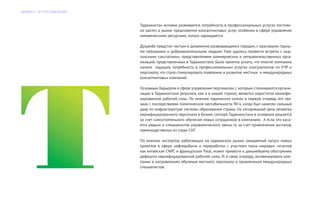 Таджикистан активно развивается, потребность в профессиональных услугах постоян-
но растет, а рынок предложения консалтинговых услуг, особенно в сфере управления
человеческими ресурсами, только зарождается.
Душанбе предстал чистым и динамично развивающимся городом, с красивыми горны-
ми пейзажами и доброжелательными людьми. Нам удалось провести встречи с кыр-
гызскими «экспатами», представителями коммерческих и неправительственных орга-
низаций, представленных в Таджикистане. Было приятно узнать, что многие компании
начали ощущать потребность в профессиональных услугах консультантов по УЧР и
персоналу, что стало стимулировать появление и развитие местных и международных
консалтинговых компаний.
Основным барьером в сфере управления персоналом,с которым сталкиваются органи-
зации в Таджикистане (впрочем, как и в нашей стране), является недостаток квалифи-
цированной рабочей силы. По мнению таджикских коллег, в первую очередь это свя-
зано с последствиями политической нестабильности 90-х, когда был нанесен сильный
удар по инфраструктуре системы образования страны. На сегодняшний день нехватка
квалифицированного персонала в бизнес-секторе Таджикистана в основном решается
за счет самостоятельного обучения новых сотрудников в компаниях. А если это каса-
ется редких и специалистов управленческого звена, то за счет привлечения экспатов,
преимущественно из стран СНГ.
По мнению экспертов, работающих на таджикском рынке, ожидаемый запуск новых
проектов в сфере нефтедобычи и переработки с участием таких мировых гигантов
как китайская CNPC и французская Total, может привести к дальнейшему обострению
дефицита квалифицированной рабочей силы. И, в свою очередь, активизировать ком-
пании в направлениях обучения местного персонала и привлечения международных
специалистов.
Д А Й Д Ж Е С Т Э Л Г Р У П К О Н С А Л Т И Н Г
 