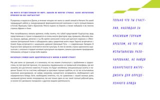 В Ы М Н О Г О П У Т Е Ш Е С Т В О В А Л И П О М И Р У, Б Ы В А Л И В О М Н О Г И Х С Т Р А Н А Х . К А К О Е В П Е Ч АТ Л Е Н И Е
П Р О И З В Е Л Н А В А С К Ы Р Г Ы З С Т А Н ?
Я родилась и выросла в Дании, в течение четырех лет жила со своей семьей в Непале. На своей
предыдущей работе в международной фармацевтической компании я часто путешествовала
в Китай, Францию, США и Бразилию. Много ездила по Европе, а также побывала и во многих
странах Африки и Азии.
Мне потребовалось немало времени, чтобы понять, что собой представляет Кыргызстан, ведь
представление о стране складывается из очень многих факторов: еды,привычек,обычаев,язы-
ка, музыки, одежды, религии и т.д. Во время написания статьи для датского журнала о «Жем-
чужине Центральной Азии» я обнаружила здесь средоточие всего мира: Европа встречается с
Азией, борщ встречается с шашлыком, древний Шелковый Путь — с современным Западом. В
Кыргызстане прекрасно сочетаются многие культуры. И,тем не менее, страна однозначно кыр-
гызская,с сильным и гордым кочевым культурным наследием,самыми красивыми природными
пейзажами, которые я когда-либо видела.
Н А С К О Л Ь К О С Л О Ж Н О Б Ы Л О А Д А П Т И Р О В АТ Ь С Я К Ж И З Н И В Н О В О Й С Т Р А Н Е ?
Мы уже жили за границей, и я понимала, что мы можем столкнуться с проблемами и трудно-
стями, по той простой причине, что оказались «вырванными» из привычной атмосферы, где все
знакомо, все достаточно известно. Я знала, что будут неизбежны эмоциональные взлеты и па-
дения. Только что ты счастлив, наблюдая за красивым горным хребтом, но тут же испытываешь
огромное разочарование, не найдя, например, конкретного ингредиента, необходимого для
определенного блюда. Хотя, необходимо отметить, что, по сравнению с нашей жизнью дома,
нынешняя рутина менее лихорадочна, так как только один из нас занят полный рабочий день,
со всеми его деловыми поездками и другими видами деятельности.
Т О Л Ь К О Ч Т О Т Ы С Ч А С Т -
Л И В , Н А Б Л Ю Д А Я З А
К Р А С И В Ы М Г О Р Н Ы М
Х Р Е Б Т О М , Н О Т У Т Ж Е
И С П Ы Т Ы В А Е Ш Ь Р А З О -
Ч А Р О В А Н И Е , Н Е Н А Й Д Я
К О Н К Р Е Т Н О Г О И Н Г Р Е -
Д И Е Н Т А Д Л Я О П Р Е Д Е -
Л Е Н Н О Г О Б Л Ю Д А
Д А Й Д Ж Е С Т Э Л Г Р У П К О Н С А Л Т И Н Г
 