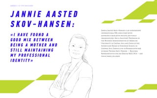J A N N I E A A S T E D
S K O V - H A N S E N : Jannie Aasted Skov-Hansen is an independent
international HR consultant with
experience from both private and public
organisations. She is Assistant Professor in
the Business Administration at American
University in Central Asia and Chair of the
Supervisory Board at European School in
Central Asia. Jannie lives in Bishkek with her
husband Thomas Skov-Hansen — Regional
Representative for the Danish NGO, DCA — and
their three children.
« I H AV E F O U N D A
G O O D M I X B E T W E E N
B E I N G A M O T H E R A N D
S T I L L M A I N T A I N I N G
M Y P R O F E S S I O N A L
I D E N T I T Y »
Д А Й Д Ж Е С Т Э Л Г Р У П К О Н С А Л Т И Н Г
 