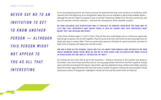 As an accompanying partner you have to pursue the opportunities that arise and focus on building a solid
network form the beginning of an assignment. Never say no to an invitation to get to know another person—
although this person might not appear to you as all that interesting. Maybe he or she will surprise you and
you will discover common interests — and even be introduced to other valuable contacts.
D O Y O U R C H I L D R E N L I K E K Y R G Y Z S T A N ? W A S I T P O S S I B L E T O P R O V I D E T H E M W I T H T H E S A M E W AY O F
L I F E T H A T T H E Y P R E V I O U S LY H A D ? M AY B E T H E R E I S L A C K O F T H I N G S T H A T T H E Y P R E V I O U S LY H A D ?
M AY B E T H E Y A R E M I S S I N G A N Y T H I N G ?
I have three children aged 1, 7 and 12 Years. They all feel very comfortable and as a family we appreciate
that we get to spend a lot of time together.They of course miss their old friends so we encourage them to
Skype and stay in contact often.There are quite many options in Bishkek for sports and other activities to
keep them energized and happy also outside school.
Y O U A R E A V E R Y A C T I V E P E R S O N . C O U L D Y O U T E L L U S A B O U T Y O U R H O B B I E S A N D I N T E R E S T S ? D O Y O U R
F A M I LY M E M B E R S S H A R E T H E M ? W H A T D O Y O U D O I N Y O U R S P A R E T I M E I N K Y R G Y Z S T A N ? W H A T P L A C E S
I N K Y R G Y Z S T A N Y O U A R E M O S T LY I N T E R E S T E D I N ? W H Y ?
As a family we very much like to go to the mountains — hiking or bicycling in the summer and skiing in
the winter. I very much enjoy activities such as running,yoga, pilates and tennis and find it good to change
sport activities according to the season.Last winter I got very absorbed trying a whole new hobby; painting
Ukrainian Easter eggs (Pissanky).We have had quite a number of guests visiting and have enjoyed visiting
spectacular places in Kyrgyzstan. Highlights include Son Kul and the south shore of Issyk Kul.
N E V E R S AY N O T O AN
I N V I T AT I O N T O G E T
T O K N O W A N O T H E R
P E R S O N — A L T H O U G H
T H I S P E R S O N M I G H T
N O T A P P E A R T O
Y O U A S A L L T H A T
I N T E R E S T I N G
Д А Й Д Ж Е С Т Э Л Г Р У П К О Н С А Л Т И Н Г
 