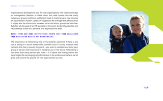 organizational development also for rural organizations with little knowledge
on management theories. In these cases, the caste system and the many
indigenous groups, traditions and beliefs made it challenging to help develop
an organization’s human capital. In Kyrgyzstan, the average level of education
is higher and the distinctions between social and ethnic groups are less clear.
But after all, the goal of an HR specialist is the same; to identify potential and
help develop it both at a personal and organizational level.
M AY B E T H E R E A R E S O M E N I C E T I E S / F I N E P O I N T S T H A T Y O U R C O L L E A G U E S
F R O M K Y R G Y Z S T AN N E E D T O P AY AT T E N T I O N T O ?
The importance of networking. One of my students asked me if there is any
use of being on a social network like LinkedIn since it is only a way to keep
contacts. And that is exactly the point – you wish to maintain and build your
group of persons that may come in handy for you in the future. Networking is
not about how many persons you know — it is about how many persons you
have helped. By exchanging acts of kindness in the professional sphere, we all
grow and nurture the ground for new opportunities to arise.
Д А Й Д Ж Е С Т Э Л Г Р У П К О Н С А Л Т И Н Г
 