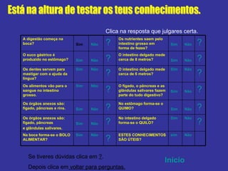 Está na altura de testar os teus conhecimentos. Clica na resposta que julgares certa. Se tiveres dúvidas clica em  ? .  Depois clica em  voltar para perguntas. Início   ? ? ? ? ? ? Não sim ESTES CONHECIMENTOS SÃO ÚTEIS? ? Não Sim Na boca forma-se o BOLO ALIMENTAR? Não Sim No intestino delgado forma-se o QUILO? ? Não Sim Os órgãos anexos são: fígado, pâncreas  e glândulas salivares. Não Sim No estômago forma-se o QUIMO? ? Não Sim Os órgãos anexos são: fígado, pâncreas e rins. Não Sim O fígado, o pâncreas e as glândulas salivares fazem parte do tudo digestivo? ? Não Sim Os alimentos vão para o sangue no intestino grosso. Não Sim O intestino delgado mede cerca de 6 metros? ? Não Sim Os dentes servem para mastigar com a ajuda da língua? Não Sim O intestino delgado mede cerca de 8 metros? ? Não Sim O suco gástrico é produzido no estômago? Não Sim Os nutrientes saem pelo intestino grosso em forma de fezes? ? Não Sim A digestão começa na boca?  