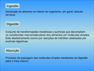 Ingestão
Introdução do alimento no interior do organismo, em geral, através
da boca.
Digestão
Conjunto de transformações mecânicas e químicas que decompõem
os constituintes macromoleculares dos alimentos em moléculas simples.
Este desdobramento ocorre por reacções de hidrólise catalizadas por
enzimas digestivas.
Absorção
Processo de passagem das moléculas simples resultantes da digestão
para o meio interno.
 