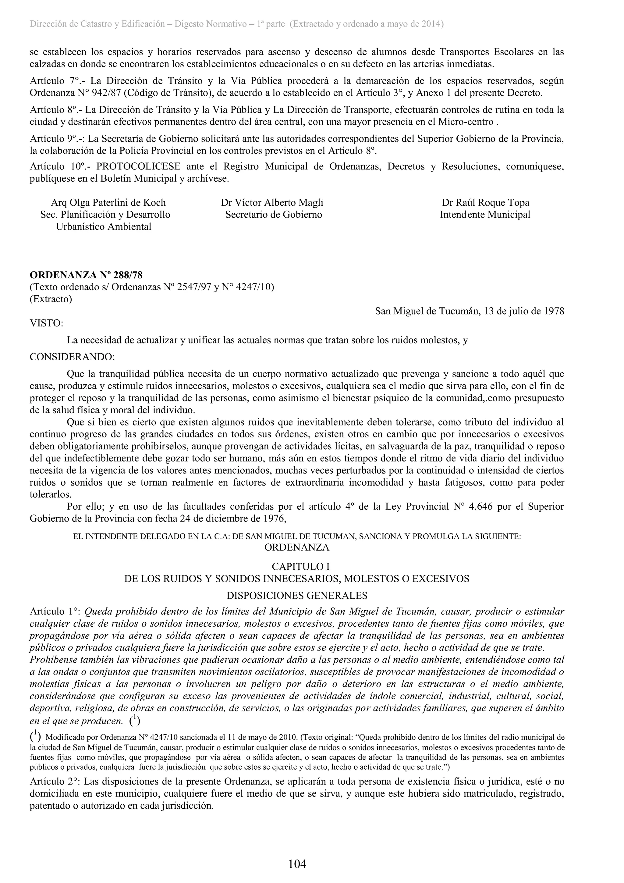 Dirección de Catastro y Edificación – Digesto Normativo – 1ª parte (Extractado y ordenado a mayo de 2014)
104
se establecen los espacios y horarios reservados para ascenso y descenso de alumnos desde Transportes Escolares en las
calzadas en donde se encontraren los establecimientos educacionales o en su defecto en las arterias inmediatas.
Artículo 7°.- La Dirección de Tránsito y la Vía Pública procederá a la demarcación de los espacios reservados, según
Ordenanza N° 942/87 (Código de Tránsito), de acuerdo a lo establecido en el Artículo 3°, y Anexo 1 del presente Decreto.
Artículo 8º.- La Dirección de Tránsito y la Vía Pública y La Dirección de Transporte, efectuarán controles de rutina en toda la
ciudad y destinarán efectivos permanentes dentro del área central, con una mayor presencia en el Micro-centro .
Artículo 9º.-: La Secretaría de Gobierno solicitará ante las autoridades correspondientes del Superior Gobierno de la Provincia,
la colaboración de la Policía Provincial en los controles previstos en el Articulo 8º.
Artículo 10º.- PROTOCOLICESE ante el Registro Municipal de Ordenanzas, Decretos y Resoluciones, comuníquese,
publíquese en el Boletín Municipal y archívese.
Arq Olga Paterlini de Koch Dr Víctor Alberto Magli Dr Raúl Roque Topa
Sec. Planificación y Desarrollo Secretario de Gobierno Intendente Municipal
Urbanístico Ambiental
ORDENANZA Nº 288/78
(Texto ordenado s/ Ordenanzas Nº 2547/97 y N° 4247/10)
(Extracto)
San Miguel de Tucumán, 13 de julio de 1978
VISTO:
La necesidad de actualizar y unificar las actuales normas que tratan sobre los ruidos molestos, y
CONSIDERANDO:
Que la tranquilidad pública necesita de un cuerpo normativo actualizado que prevenga y sancione a todo aquél que
cause, produzca y estimule ruidos innecesarios, molestos o excesivos, cualquiera sea el medio que sirva para ello, con el fin de
proteger el reposo y la tranquilidad de las personas, como asimismo el bienestar psíquico de la comunidad,.como presupuesto
de la salud física y moral del individuo.
Que si bien es cierto que existen algunos ruidos que inevitablemente deben tolerarse, como tributo del individuo al
continuo progreso de las grandes ciudades en todos sus órdenes, existen otros en cambio que por innecesarios o excesivos
deben obligatoriamente prohibírselos, aunque provengan de actividades lícitas, en salvaguarda de la paz, tranquilidad o reposo
del que indefectiblemente debe gozar todo ser humano, más aún en estos tiempos donde el ritmo de vida diario del individuo
necesita de la vigencia de los valores antes mencionados, muchas veces perturbados por la continuidad o intensidad de ciertos
ruidos o sonidos que se tornan realmente en factores de extraordinaria incomodidad y hasta fatigosos, como para poder
tolerarlos.
Por ello; y en uso de las facultades conferidas por el artículo 4º de la Ley Provincial Nº 4.646 por el Superior
Gobierno de la Provincia con fecha 24 de diciembre de 1976,
EL INTENDENTE DELEGADO EN LA C.A: DE SAN MIGUEL DE TUCUMAN, SANCIONA Y PROMULGA LA SIGUIENTE:
ORDENANZA
CAPITULO I
DE LOS RUIDOS Y SONIDOS INNECESARIOS, MOLESTOS O EXCESIVOS
DISPOSICIONES GENERALES
Artículo 1°: Queda prohibido dentro de los límites del Municipio de San Miguel de Tucumán, causar, producir o estimular
cualquier clase de ruidos o sonidos innecesarios, molestos o excesivos, procedentes tanto de fuentes fijas como móviles, que
propagándose por vía aérea o sólida afecten o sean capaces de afectar la tranquilidad de las personas, sea en ambientes
públicos o privados cualquiera fuere la jurisdicción que sobre estos se ejercite y el acto, hecho o actividad de que se trate.
Prohíbense también las vibraciones que pudieran ocasionar daño a las personas o al medio ambiente, entendiéndose como tal
a las ondas o conjuntos que transmiten movimientos oscilatorios, susceptibles de provocar manifestaciones de incomodidad o
molestias físicas a las personas o involucren un peligro por daño o deterioro en las estructuras o el medio ambiente,
considerándose que configuran su exceso las provenientes de actividades de índole comercial, industrial, cultural, social,
deportiva, religiosa, de obras en construcción, de servicios, o las originadas por actividades familiares, que superen el ámbito
en el que se producen. (1
)
(1
) Modificado por Ordenanza N° 4247/10 sancionada el 11 de mayo de 2010. (Texto original: “Queda prohibido dentro de los límites del radio municipal de
la ciudad de San Miguel de Tucumán, causar, producir o estimular cualquier clase de ruidos o sonidos innecesarios, molestos o excesivos procedentes tanto de
fuentes fijas como móviles, que propagándose por vía aérea o sólida afecten, o sean capaces de afectar la tranquilidad de las personas, sea en ambientes
públicos o privados, cualquiera fuere la jurisdicción que sobre estos se ejercite y el acto, hecho o actividad de que se trate.”)
Artículo 2°: Las disposiciones de la presente Ordenanza, se aplicarán a toda persona de existencia física o jurídica, esté o no
domiciliada en este municipio, cualquiere fuere el medio de que se sirva, y aunque este hubiera sido matriculado, registrado,
patentado o autorizado en cada jurisdicción.
 
