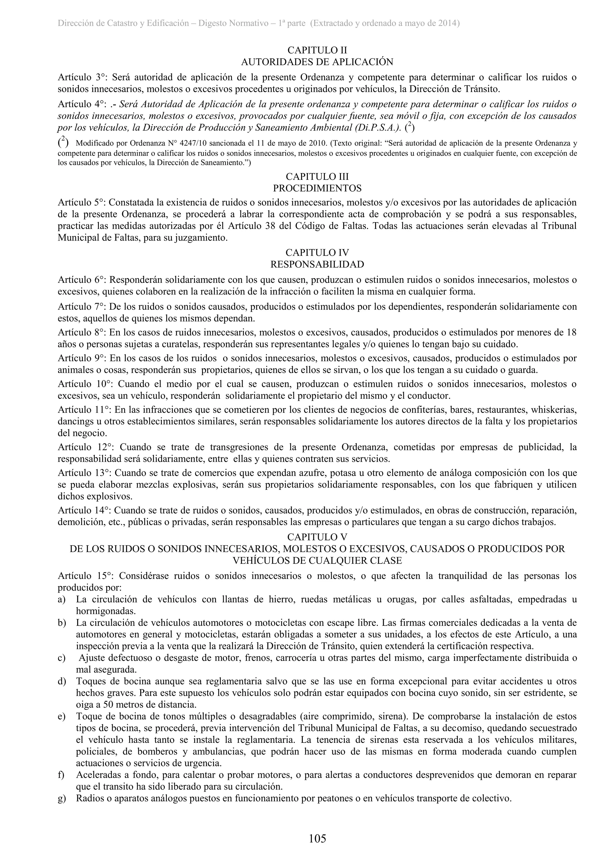 Dirección de Catastro y Edificación – Digesto Normativo – 1ª parte (Extractado y ordenado a mayo de 2014)
105
CAPITULO II
AUTORIDADES DE APLICACIÓN
Artículo 3°: Será autoridad de aplicación de la presente Ordenanza y competente para determinar o calificar los ruidos o
sonidos innecesarios, molestos o excesivos procedentes u originados por vehículos, la Dirección de Tránsito.
Artículo 4°: .- Será Autoridad de Aplicación de la presente ordenanza y competente para determinar o calificar los ruidos o
sonidos innecesarios, molestos o excesivos, provocados por cualquier fuente, sea móvil o fija, con excepción de los causados
por los vehículos, la Dirección de Producción y Saneamiento Ambiental (Di.P.S.A.). (2
)
(2
) Modificado por Ordenanza N° 4247/10 sancionada el 11 de mayo de 2010. (Texto original: “Será autoridad de aplicación de la presente Ordenanza y
competente para determinar o calificar los ruidos o sonidos innecesarios, molestos o excesivos procedentes u originados en cualquier fuente, con excepción de
los causados por vehículos, la Dirección de Saneamiento.”)
CAPITULO III
PROCEDIMIENTOS
Artículo 5°: Constatada la existencia de ruidos o sonidos innecesarios, molestos y/o excesivos por las autoridades de aplicación
de la presente Ordenanza, se procederá a labrar la correspondiente acta de comprobación y se podrá a sus responsables,
practicar las medidas autorizadas por él Artículo 38 del Código de Faltas. Todas las actuaciones serán elevadas al Tribunal
Municipal de Faltas, para su juzgamiento.
CAPITULO IV
RESPONSABILIDAD
Artículo 6°: Responderán solidariamente con los que causen, produzcan o estimulen ruidos o sonidos innecesarios, molestos o
excesivos, quienes colaboren en la realización de la infracción o faciliten la misma en cualquier forma.
Artículo 7°: De los ruidos o sonidos causados, producidos o estimulados por los dependientes, responderán solidariamente con
estos, aquellos de quienes los mismos dependan.
Artículo 8°: En los casos de ruidos innecesarios, molestos o excesivos, causados, producidos o estimulados por menores de 18
años o personas sujetas a curatelas, responderán sus representantes legales y/o quienes lo tengan bajo su cuidado.
Artículo 9°: En los casos de los ruidos o sonidos innecesarios, molestos o excesivos, causados, producidos o estimulados por
animales o cosas, responderán sus propietarios, quienes de ellos se sirvan, o los que los tengan a su cuidado o guarda.
Artículo 10°: Cuando el medio por el cual se causen, produzcan o estimulen ruidos o sonidos innecesarios, molestos o
excesivos, sea un vehículo, responderán solidariamente el propietario del mismo y el conductor.
Artículo 11°: En las infracciones que se cometieren por los clientes de negocios de confiterías, bares, restaurantes, whiskerias,
dancings u otros establecimientos similares, serán responsables solidariamente los autores directos de la falta y los propietarios
del negocio.
Artículo 12°: Cuando se trate de transgresiones de la presente Ordenanza, cometidas por empresas de publicidad, la
responsabilidad será solidariamente, entre ellas y quienes contraten sus servicios.
Artículo 13°: Cuando se trate de comercios que expendan azufre, potasa u otro elemento de análoga composición con los que
se pueda elaborar mezclas explosivas, serán sus propietarios solidariamente responsables, con los que fabriquen y utilicen
dichos explosivos.
Artículo 14°: Cuando se trate de ruidos o sonidos, causados, producidos y/o estimulados, en obras de construcción, reparación,
demolición, etc., públicas o privadas, serán responsables las empresas o particulares que tengan a su cargo dichos trabajos.
CAPITULO V
DE LOS RUIDOS O SONIDOS INNECESARIOS, MOLESTOS O EXCESIVOS, CAUSADOS O PRODUCIDOS POR
VEHÍCULOS DE CUALQUIER CLASE
Artículo 15°: Considérase ruidos o sonidos innecesarios o molestos, o que afecten la tranquilidad de las personas los
producidos por:
a) La circulación de vehículos con llantas de hierro, ruedas metálicas u orugas, por calles asfaltadas, empedradas u
hormigonadas.
b) La circulación de vehículos automotores o motocicletas con escape libre. Las firmas comerciales dedicadas a la venta de
automotores en general y motocicletas, estarán obligadas a someter a sus unidades, a los efectos de este Artículo, a una
inspección previa a la venta que la realizará la Dirección de Tránsito, quien extenderá la certificación respectiva.
c) Ajuste defectuoso o desgaste de motor, frenos, carrocería u otras partes del mismo, carga imperfectamente distribuida o
mal asegurada.
d) Toques de bocina aunque sea reglamentaria salvo que se las use en forma excepcional para evitar accidentes u otros
hechos graves. Para este supuesto los vehículos solo podrán estar equipados con bocina cuyo sonido, sin ser estridente, se
oiga a 50 metros de distancia.
e) Toque de bocina de tonos múltiples o desagradables (aire comprimido, sirena). De comprobarse la instalación de estos
tipos de bocina, se procederá, previa intervención del Tribunal Municipal de Faltas, a su decomiso, quedando secuestrado
el vehículo hasta tanto se instale la reglamentaria. La tenencia de sirenas esta reservada a los vehículos militares,
policiales, de bomberos y ambulancias, que podrán hacer uso de las mismas en forma moderada cuando cumplen
actuaciones o servicios de urgencia.
f) Aceleradas a fondo, para calentar o probar motores, o para alertas a conductores desprevenidos que demoran en reparar
que el transito ha sido liberado para su circulación.
g) Radios o aparatos análogos puestos en funcionamiento por peatones o en vehículos transporte de colectivo.
 