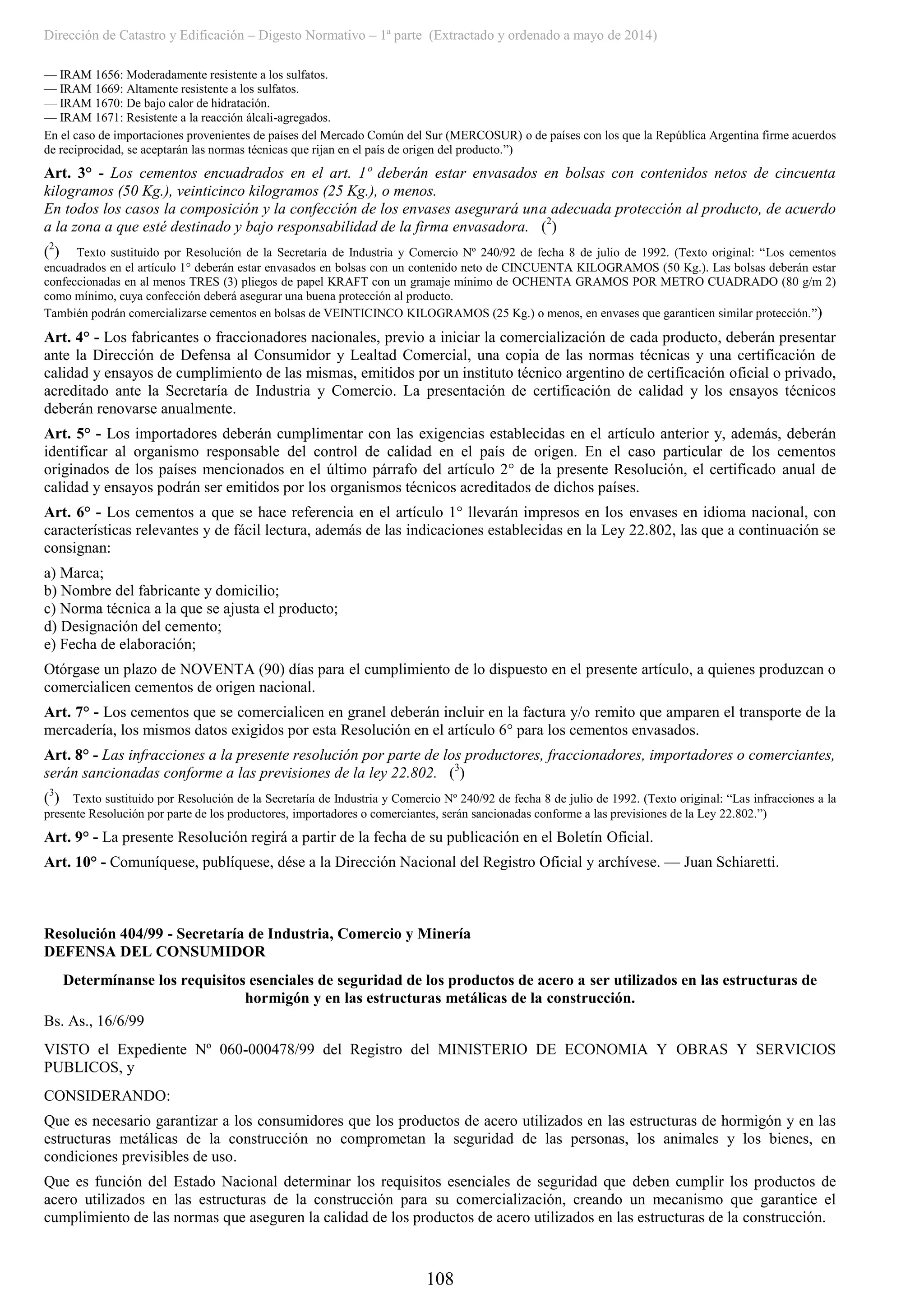 Dirección de Catastro y Edificación – Digesto Normativo – 1ª parte (Extractado y ordenado a mayo de 2014)
108
–– IRAM 1656: Moderadamente resistente a los sulfatos.
–– IRAM 1669: Altamente resistente a los sulfatos.
–– IRAM 1670: De bajo calor de hidratación.
–– IRAM 1671: Resistente a la reacción álcali-agregados.
En el caso de importaciones provenientes de países del Mercado Común del Sur (MERCOSUR) o de países con los que la República Argentina firme acuerdos
de reciprocidad, se aceptarán las normas técnicas que rijan en el país de origen del producto.”)
Art. 3° - Los cementos encuadrados en el art. 1º deberán estar envasados en bolsas con contenidos netos de cincuenta
kilogramos (50 Kg.), veinticinco kilogramos (25 Kg.), o menos.
En todos los casos la composición y la confección de los envases asegurará una adecuada protección al producto, de acuerdo
a la zona a que esté destinado y bajo responsabilidad de la firma envasadora. (2
)
(2
) Texto sustituido por Resolución de la Secretaría de Industria y Comercio Nº 240/92 de fecha 8 de julio de 1992. (Texto original: “Los cementos
encuadrados en el artículo 1° deberán estar envasados en bolsas con un contenido neto de CINCUENTA KILOGRAMOS (50 Kg.). Las bolsas deberán estar
confeccionadas en al menos TRES (3) pliegos de papel KRAFT con un gramaje mínimo de OCHENTA GRAMOS POR METRO CUADRADO (80 g/m 2)
como mínimo, cuya confección deberá asegurar una buena protección al producto.
También podrán comercializarse cementos en bolsas de VEINTICINCO KILOGRAMOS (25 Kg.) o menos, en envases que garanticen similar protección.”)
Art. 4° - Los fabricantes o fraccionadores nacionales, previo a iniciar la comercialización de cada producto, deberán presentar
ante la Dirección de Defensa al Consumidor y Lealtad Comercial, una copia de las normas técnicas y una certificación de
calidad y ensayos de cumplimiento de las mismas, emitidos por un instituto técnico argentino de certificación oficial o privado,
acreditado ante la Secretaría de Industria y Comercio. La presentación de certificación de calidad y los ensayos técnicos
deberán renovarse anualmente.
Art. 5° - Los importadores deberán cumplimentar con las exigencias establecidas en el artículo anterior y, además, deberán
identificar al organismo responsable del control de calidad en el país de origen. En el caso particular de los cementos
originados de los países mencionados en el último párrafo del artículo 2° de la presente Resolución, el certificado anual de
calidad y ensayos podrán ser emitidos por los organismos técnicos acreditados de dichos países.
Art. 6° - Los cementos a que se hace referencia en el artículo 1° llevarán impresos en los envases en idioma nacional, con
características relevantes y de fácil lectura, además de las indicaciones establecidas en la Ley 22.802, las que a continuación se
consignan:
a) Marca;
b) Nombre del fabricante y domicilio;
c) Norma técnica a la que se ajusta el producto;
d) Designación del cemento;
e) Fecha de elaboración;
Otórgase un plazo de NOVENTA (90) días para el cumplimiento de lo dispuesto en el presente artículo, a quienes produzcan o
comercialicen cementos de origen nacional.
Art. 7° - Los cementos que se comercialicen en granel deberán incluir en la factura y/o remito que amparen el transporte de la
mercadería, los mismos datos exigidos por esta Resolución en el artículo 6° para los cementos envasados.
Art. 8° - Las infracciones a la presente resolución por parte de los productores, fraccionadores, importadores o comerciantes,
serán sancionadas conforme a las previsiones de la ley 22.802. (3
)
(3
) Texto sustituido por Resolución de la Secretaría de Industria y Comercio Nº 240/92 de fecha 8 de julio de 1992. (Texto original: “Las infracciones a la
presente Resolución por parte de los productores, importadores o comerciantes, serán sancionadas conforme a las previsiones de la Ley 22.802.”)
Art. 9° - La presente Resolución regirá a partir de la fecha de su publicación en el Boletín Oficial.
Art. 10° - Comuníquese, publíquese, dése a la Dirección Nacional del Registro Oficial y archívese. –– Juan Schiaretti.
Resolución 404/99 - Secretaría de Industria, Comercio y Minería
DEFENSA DEL CONSUMIDOR
Determínanse los requisitos esenciales de seguridad de los productos de acero a ser utilizados en las estructuras de
hormigón y en las estructuras metálicas de la construcción.
Bs. As., 16/6/99
VISTO el Expediente Nº 060-000478/99 del Registro del MINISTERIO DE ECONOMIA Y OBRAS Y SERVICIOS
PUBLICOS, y
CONSIDERANDO:
Que es necesario garantizar a los consumidores que los productos de acero utilizados en las estructuras de hormigón y en las
estructuras metálicas de la construcción no comprometan la seguridad de las personas, los animales y los bienes, en
condiciones previsibles de uso.
Que es función del Estado Nacional determinar los requisitos esenciales de seguridad que deben cumplir los productos de
acero utilizados en las estructuras de la construcción para su comercialización, creando un mecanismo que garantice el
cumplimiento de las normas que aseguren la calidad de los productos de acero utilizados en las estructuras de la construcción.
 