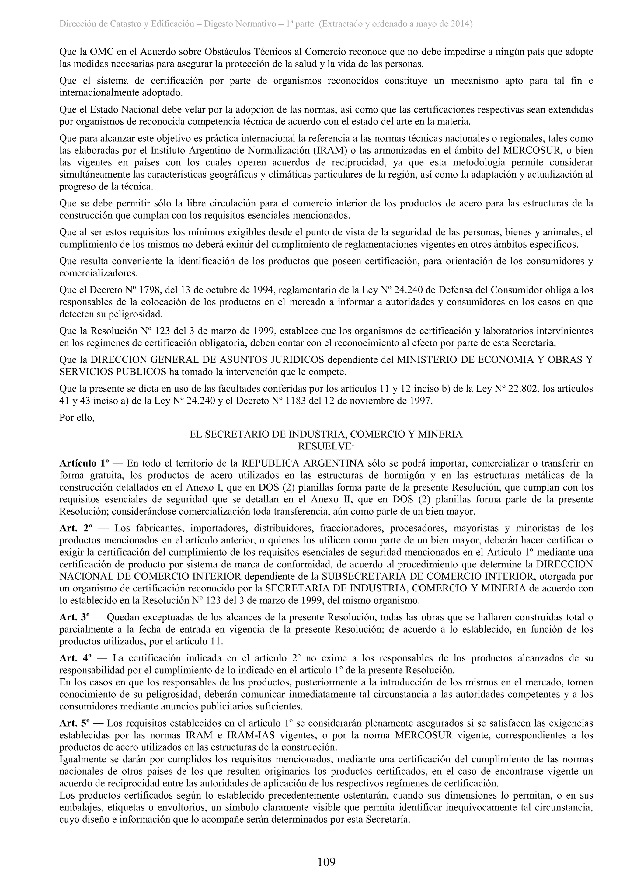 Dirección de Catastro y Edificación – Digesto Normativo – 1ª parte (Extractado y ordenado a mayo de 2014)
109
Que la OMC en el Acuerdo sobre Obstáculos Técnicos al Comercio reconoce que no debe impedirse a ningún país que adopte
las medidas necesarias para asegurar la protección de la salud y la vida de las personas.
Que el sistema de certificación por parte de organismos reconocidos constituye un mecanismo apto para tal fin e
internacionalmente adoptado.
Que el Estado Nacional debe velar por la adopción de las normas, así como que las certificaciones respectivas sean extendidas
por organismos de reconocida competencia técnica de acuerdo con el estado del arte en la materia.
Que para alcanzar este objetivo es práctica internacional la referencia a las normas técnicas nacionales o regionales, tales como
las elaboradas por el Instituto Argentino de Normalización (IRAM) o las armonizadas en el ámbito del MERCOSUR, o bien
las vigentes en países con los cuales operen acuerdos de reciprocidad, ya que esta metodología permite considerar
simultáneamente las características geográficas y climáticas particulares de la región, así como la adaptación y actualización al
progreso de la técnica.
Que se debe permitir sólo la libre circulación para el comercio interior de los productos de acero para las estructuras de la
construcción que cumplan con los requisitos esenciales mencionados.
Que al ser estos requisitos los mínimos exigibles desde el punto de vista de la seguridad de las personas, bienes y animales, el
cumplimiento de los mismos no deberá eximir del cumplimiento de reglamentaciones vigentes en otros ámbitos específicos.
Que resulta conveniente la identificación de los productos que poseen certificación, para orientación de los consumidores y
comercializadores.
Que el Decreto Nº 1798, del 13 de octubre de 1994, reglamentario de la Ley Nº 24.240 de Defensa del Consumidor obliga a los
responsables de la colocación de los productos en el mercado a informar a autoridades y consumidores en los casos en que
detecten su peligrosidad.
Que la Resolución Nº 123 del 3 de marzo de 1999, establece que los organismos de certificación y laboratorios intervinientes
en los regímenes de certificación obligatoria, deben contar con el reconocimiento al efecto por parte de esta Secretaría.
Que la DIRECCION GENERAL DE ASUNTOS JURIDICOS dependiente del MINISTERIO DE ECONOMIA Y OBRAS Y
SERVICIOS PUBLICOS ha tomado la intervención que le compete.
Que la presente se dicta en uso de las facultades conferidas por los artículos 11 y 12 inciso b) de la Ley Nº 22.802, los artículos
41 y 43 inciso a) de la Ley Nº 24.240 y el Decreto Nº 1183 del 12 de noviembre de 1997.
Por ello,
EL SECRETARIO DE INDUSTRIA, COMERCIO Y MINERIA
RESUELVE:
Artículo 1º — En todo el territorio de la REPUBLICA ARGENTINA sólo se podrá importar, comercializar o transferir en
forma gratuita, los productos de acero utilizados en las estructuras de hormigón y en las estructuras metálicas de la
construcción detallados en el Anexo I, que en DOS (2) planillas forma parte de la presente Resolución, que cumplan con los
requisitos esenciales de seguridad que se detallan en el Anexo II, que en DOS (2) planillas forma parte de la presente
Resolución; considerándose comercialización toda transferencia, aún como parte de un bien mayor.
Art. 2º — Los fabricantes, importadores, distribuidores, fraccionadores, procesadores, mayoristas y minoristas de los
productos mencionados en el artículo anterior, o quienes los utilicen como parte de un bien mayor, deberán hacer certificar o
exigir la certificación del cumplimiento de los requisitos esenciales de seguridad mencionados en el Artículo 1º mediante una
certificación de producto por sistema de marca de conformidad, de acuerdo al procedimiento que determine la DIRECCION
NACIONAL DE COMERCIO INTERIOR dependiente de la SUBSECRETARIA DE COMERCIO INTERIOR, otorgada por
un organismo de certificación reconocido por la SECRETARIA DE INDUSTRIA, COMERCIO Y MINERIA de acuerdo con
lo establecido en la Resolución Nº 123 del 3 de marzo de 1999, del mismo organismo.
Art. 3º — Quedan exceptuadas de los alcances de la presente Resolución, todas las obras que se hallaren construidas total o
parcialmente a la fecha de entrada en vigencia de la presente Resolución; de acuerdo a lo establecido, en función de los
productos utilizados, por el artículo 11.
Art. 4º — La certificación indicada en el artículo 2º no exime a los responsables de los productos alcanzados de su
responsabilidad por el cumplimiento de lo indicado en el artículo 1º de la presente Resolución.
En los casos en que los responsables de los productos, posteriormente a la introducción de los mismos en el mercado, tomen
conocimiento de su peligrosidad, deberán comunicar inmediatamente tal circunstancia a las autoridades competentes y a los
consumidores mediante anuncios publicitarios suficientes.
Art. 5º — Los requisitos establecidos en el artículo 1º se considerarán plenamente asegurados si se satisfacen las exigencias
establecidas por las normas IRAM e IRAM-IAS vigentes, o por la norma MERCOSUR vigente, correspondientes a los
productos de acero utilizados en las estructuras de la construcción.
Igualmente se darán por cumplidos los requisitos mencionados, mediante una certificación del cumplimiento de las normas
nacionales de otros países de los que resulten originarios los productos certificados, en el caso de encontrarse vigente un
acuerdo de reciprocidad entre las autoridades de aplicación de los respectivos regímenes de certificación.
Los productos certificados según lo establecido precedentemente ostentarán, cuando sus dimensiones lo permitan, o en sus
embalajes, etiquetas o envoltorios, un símbolo claramente visible que permita identificar inequívocamente tal circunstancia,
cuyo diseño e información que lo acompañe serán determinados por esta Secretaría.
 