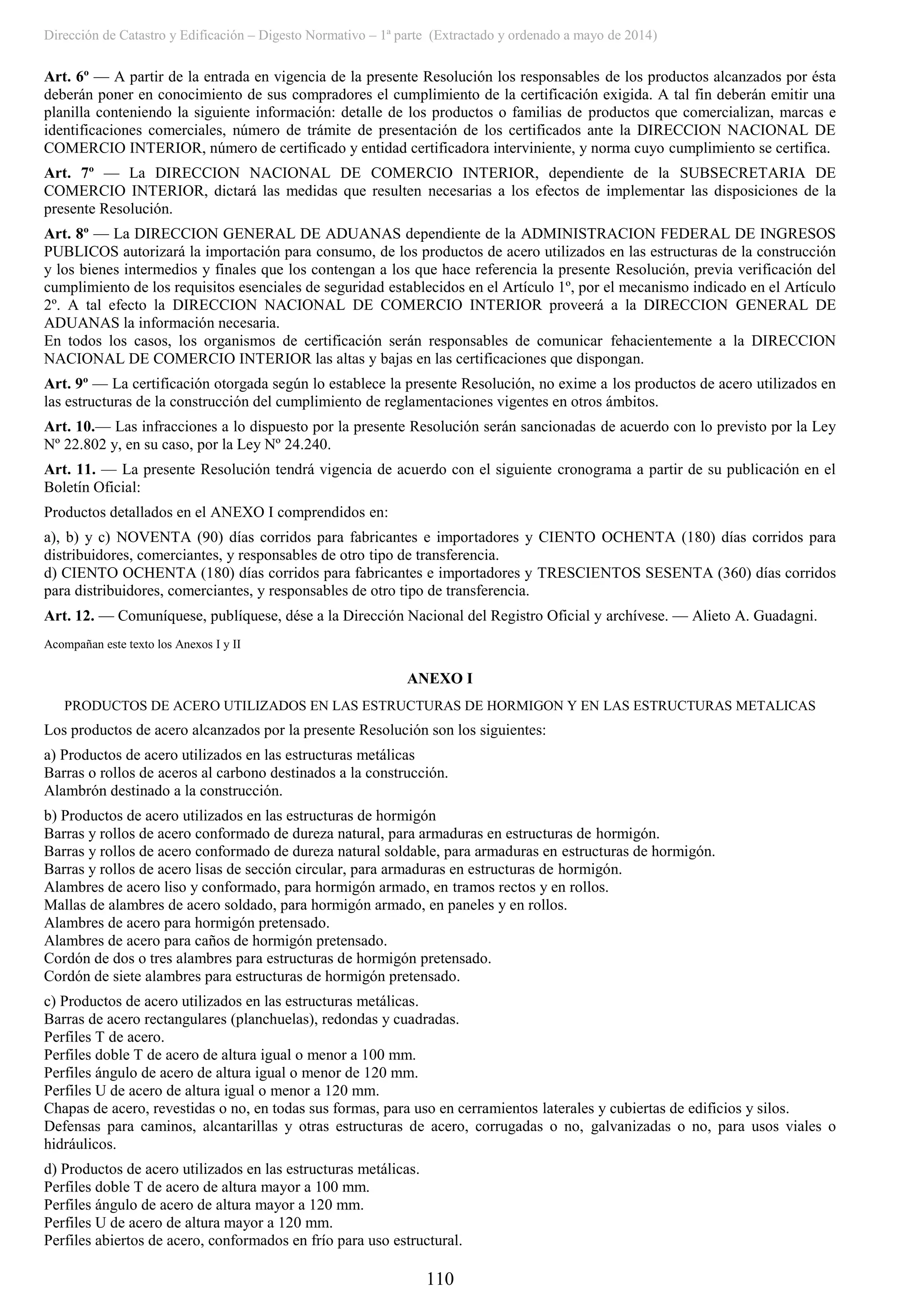 Dirección de Catastro y Edificación – Digesto Normativo – 1ª parte (Extractado y ordenado a mayo de 2014)
110
Art. 6º — A partir de la entrada en vigencia de la presente Resolución los responsables de los productos alcanzados por ésta
deberán poner en conocimiento de sus compradores el cumplimiento de la certificación exigida. A tal fin deberán emitir una
planilla conteniendo la siguiente información: detalle de los productos o familias de productos que comercializan, marcas e
identificaciones comerciales, número de trámite de presentación de los certificados ante la DIRECCION NACIONAL DE
COMERCIO INTERIOR, número de certificado y entidad certificadora interviniente, y norma cuyo cumplimiento se certifica.
Art. 7º — La DIRECCION NACIONAL DE COMERCIO INTERIOR, dependiente de la SUBSECRETARIA DE
COMERCIO INTERIOR, dictará las medidas que resulten necesarias a los efectos de implementar las disposiciones de la
presente Resolución.
Art. 8º — La DIRECCION GENERAL DE ADUANAS dependiente de la ADMINISTRACION FEDERAL DE INGRESOS
PUBLICOS autorizará la importación para consumo, de los productos de acero utilizados en las estructuras de la construcción
y los bienes intermedios y finales que los contengan a los que hace referencia la presente Resolución, previa verificación del
cumplimiento de los requisitos esenciales de seguridad establecidos en el Artículo 1º, por el mecanismo indicado en el Artículo
2º. A tal efecto la DIRECCION NACIONAL DE COMERCIO INTERIOR proveerá a la DIRECCION GENERAL DE
ADUANAS la información necesaria.
En todos los casos, los organismos de certificación serán responsables de comunicar fehacientemente a la DIRECCION
NACIONAL DE COMERCIO INTERIOR las altas y bajas en las certificaciones que dispongan.
Art. 9º — La certificación otorgada según lo establece la presente Resolución, no exime a los productos de acero utilizados en
las estructuras de la construcción del cumplimiento de reglamentaciones vigentes en otros ámbitos.
Art. 10.— Las infracciones a lo dispuesto por la presente Resolución serán sancionadas de acuerdo con lo previsto por la Ley
Nº 22.802 y, en su caso, por la Ley Nº 24.240.
Art. 11. — La presente Resolución tendrá vigencia de acuerdo con el siguiente cronograma a partir de su publicación en el
Boletín Oficial:
Productos detallados en el ANEXO I comprendidos en:
a), b) y c) NOVENTA (90) días corridos para fabricantes e importadores y CIENTO OCHENTA (180) días corridos para
distribuidores, comerciantes, y responsables de otro tipo de transferencia.
d) CIENTO OCHENTA (180) días corridos para fabricantes e importadores y TRESCIENTOS SESENTA (360) días corridos
para distribuidores, comerciantes, y responsables de otro tipo de transferencia.
Art. 12. — Comuníquese, publíquese, dése a la Dirección Nacional del Registro Oficial y archívese. — Alieto A. Guadagni.
Acompañan este texto los Anexos I y II
ANEXO I
PRODUCTOS DE ACERO UTILIZADOS EN LAS ESTRUCTURAS DE HORMIGON Y EN LAS ESTRUCTURAS METALICAS
Los productos de acero alcanzados por la presente Resolución son los siguientes:
a) Productos de acero utilizados en las estructuras metálicas
Barras o rollos de aceros al carbono destinados a la construcción.
Alambrón destinado a la construcción.
b) Productos de acero utilizados en las estructuras de hormigón
Barras y rollos de acero conformado de dureza natural, para armaduras en estructuras de hormigón.
Barras y rollos de acero conformado de dureza natural soldable, para armaduras en estructuras de hormigón.
Barras y rollos de acero lisas de sección circular, para armaduras en estructuras de hormigón.
Alambres de acero liso y conformado, para hormigón armado, en tramos rectos y en rollos.
Mallas de alambres de acero soldado, para hormigón armado, en paneles y en rollos.
Alambres de acero para hormigón pretensado.
Alambres de acero para caños de hormigón pretensado.
Cordón de dos o tres alambres para estructuras de hormigón pretensado.
Cordón de siete alambres para estructuras de hormigón pretensado.
c) Productos de acero utilizados en las estructuras metálicas.
Barras de acero rectangulares (planchuelas), redondas y cuadradas.
Perfiles T de acero.
Perfiles doble T de acero de altura igual o menor a 100 mm.
Perfiles ángulo de acero de altura igual o menor de 120 mm.
Perfiles U de acero de altura igual o menor a 120 mm.
Chapas de acero, revestidas o no, en todas sus formas, para uso en cerramientos laterales y cubiertas de edificios y silos.
Defensas para caminos, alcantarillas y otras estructuras de acero, corrugadas o no, galvanizadas o no, para usos viales o
hidráulicos.
d) Productos de acero utilizados en las estructuras metálicas.
Perfiles doble T de acero de altura mayor a 100 mm.
Perfiles ángulo de acero de altura mayor a 120 mm.
Perfiles U de acero de altura mayor a 120 mm.
Perfiles abiertos de acero, conformados en frío para uso estructural.
 