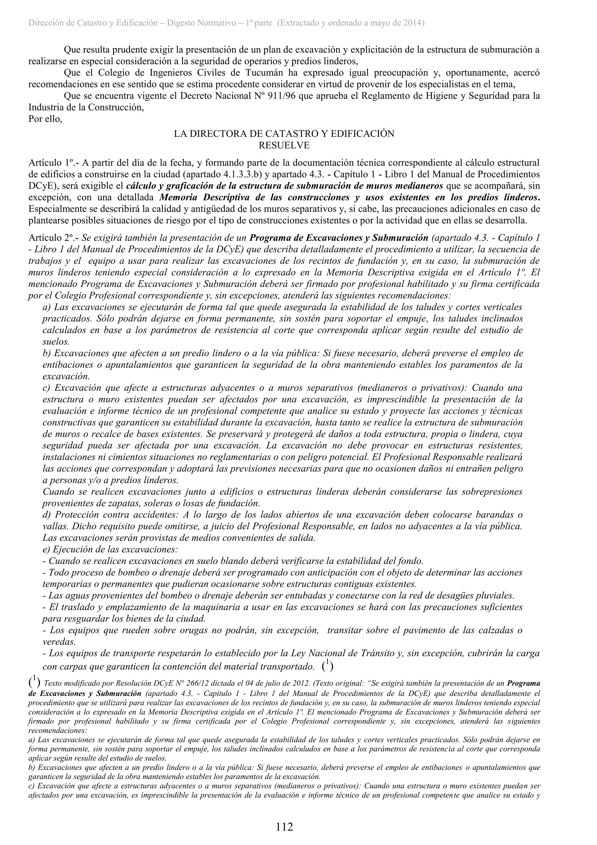 Dirección de Catastro y Edificación – Digesto Normativo – 1ª parte (Extractado y ordenado a mayo de 2014)
112
Que resulta prudente exigir la presentación de un plan de excavación y explicitación de la estructura de submuración a
realizarse en especial consideración a la seguridad de operarios y predios linderos,
Que el Colegio de Ingenieros Civiles de Tucumán ha expresado igual preocupación y, oportunamente, acercó
recomendaciones en ese sentido que se estima procedente considerar en virtud de provenir de los especialistas en el tema,
Que se encuentra vigente el Decreto Nacional Nº 911/96 que aprueba el Reglamento de Higiene y Seguridad para la
Industria de la Construcción,
Por ello,
LA DIRECTORA DE CATASTRO Y EDIFICACIÓN
RESUELVE
Artículo 1º.- A partir del día de la fecha, y formando parte de la documentación técnica correspondiente al cálculo estructural
de edificios a construirse en la ciudad (apartado 4.1.3.3.b) y apartado 4.3. - Capítulo 1 - Libro 1 del Manual de Procedimientos
DCyE), será exigible el cálculo y graficación de la estructura de submuración de muros medianeros que se acompañará, sin
excepción, con una detallada Memoria Descriptiva de las construcciones y usos existentes en los predios linderos.
Especialmente se describirá la calidad y antigüedad de los muros separativos y, si cabe, las precauciones adicionales en caso de
plantearse posibles situaciones de riesgo por el tipo de construcciones existentes o por la actividad que en ellas se desarrolla.
Artículo 2º.- Se exigirá también la presentación de un Programa de Excavaciones y Submuración (apartado 4.3. - Capítulo 1
- Libro 1 del Manual de Procedimientos de la DCyE) que describa detalladamente el procedimiento a utilizar, la secuencia de
trabajos y el equipo a usar para realizar las excavaciones de los recintos de fundación y, en su caso, la submuración de
muros linderos teniendo especial consideración a lo expresado en la Memoria Descriptiva exigida en el Artículo 1º. El
mencionado Programa de Excavaciones y Submuración deberá ser firmado por profesional habilitado y su firma certificada
por el Colegio Profesional correspondiente y, sin excepciones, atenderá las siguientes recomendaciones:
a) Las excavaciones se ejecutarán de forma tal que quede asegurada la estabilidad de los taludes y cortes verticales
practicados. Sólo podrán dejarse en forma permanente, sin sostén para soportar el empuje, los taludes inclinados
calculados en base a los parámetros de resistencia al corte que corresponda aplicar según resulte del estudio de
suelos.
b) Excavaciones que afecten a un predio lindero o a la vía pública: Si fuese necesario, deberá preverse el empleo de
entibaciones o apuntalamientos que garanticen la seguridad de la obra manteniendo estables los paramentos de la
excavación.
c) Excavación que afecte a estructuras adyacentes o a muros separativos (medianeros o privativos): Cuando una
estructura o muro existentes puedan ser afectados por una excavación, es imprescindible la presentación de la
evaluación e informe técnico de un profesional competente que analice su estado y proyecte las acciones y técnicas
constructivas que garanticen su estabilidad durante la excavación, hasta tanto se realice la estructura de submuración
de muros o recalce de bases existentes. Se preservará y protegerá de daños a toda estructura, propia o lindera, cuya
seguridad pueda ser afectada por una excavación. La excavación no debe provocar en estructuras resistentes,
instalaciones ni cimientos situaciones no reglamentarias o con peligro potencial. El Profesional Responsable realizará
las acciones que correspondan y adoptará las previsiones necesarias para que no ocasionen daños ni entrañen peligro
a personas y/o a predios linderos.
Cuando se realicen excavaciones junto a edificios o estructuras linderas deberán considerarse las sobrepresiones
provenientes de zapatas, soleras o losas de fundación.
d) Protección contra accidentes: A lo largo de los lados abiertos de una excavación deben colocarse barandas o
vallas. Dicho requisito puede omitirse, a juicio del Profesional Responsable, en lados no adyacentes a la vía pública.
Las excavaciones serán provistas de medios convenientes de salida.
e) Ejecución de las excavaciones:
- Cuando se realicen excavaciones en suelo blando deberá verificarse la estabilidad del fondo.
- Todo proceso de bombeo o drenaje deberá ser programado con anticipación con el objeto de determinar las acciones
temporarias o permanentes que pudieran ocasionarse sobre estructuras contiguas existentes.
- Las aguas provenientes del bombeo o drenaje deberán ser entubadas y conectarse con la red de desagües pluviales.
- El traslado y emplazamiento de la maquinaria a usar en las excavaciones se hará con las precauciones suficientes
para resguardar los bienes de la ciudad.
- Los equipos que rueden sobre orugas no podrán, sin excepción, transitar sobre el pavimento de las calzadas o
veredas.
- Los equipos de transporte respetarán lo establecido por la Ley Nacional de Tránsito y, sin excepción, cubrirán la carga
con carpas que garanticen la contención del material transportado. (1
)
(1
) Texto modificado por Resolución DCyE N° 266/12 dictada el 04 de julio de 2012. (Texto original: “Se exigirá también la presentación de un Programa
de Excavaciones y Submuración (apartado 4.3. - Capítulo 1 - Libro 1 del Manual de Procedimientos de la DCyE) que describa detalladamente el
procedimiento que se utilizará para realizar las excavaciones de los recintos de fundación y, en su caso, la submuración de muros linderos teniendo especial
consideración a lo expresado en la Memoria Descriptiva exigida en el Artículo 1º. El mencionado Programa de Excavaciones y Submuración deberá ser
firmado por profesional habilitado y su firma certificada por el Colegio Profesional correspondiente y, sin excepciones, atenderá las siguientes
recomendaciones:
a) Las excavaciones se ejecutarán de forma tal que quede asegurada la estabilidad de los taludes y cortes verticales practicados. Sólo podrán dejarse en
forma permanente, sin sostén para soportar el empuje, los taludes inclinados calculados en base a los parámetros de resistencia al corte que corresponda
aplicar según resulte del estudio de suelos.
b) Excavaciones que afecten a un predio lindero o a la vía pública: Si fuese necesario, deberá preverse el empleo de entibaciones o apuntalamientos que
garanticen la seguridad de la obra manteniendo estables los paramentos de la excavación.
c) Excavación que afecte a estructuras adyacentes o a muros separativos (medianeros o privativos): Cuando una estructura o muro existentes puedan ser
afectados por una excavación, es imprescindible la presentación de la evaluación e informe técnico de un profesional competente que analice su estado y
 