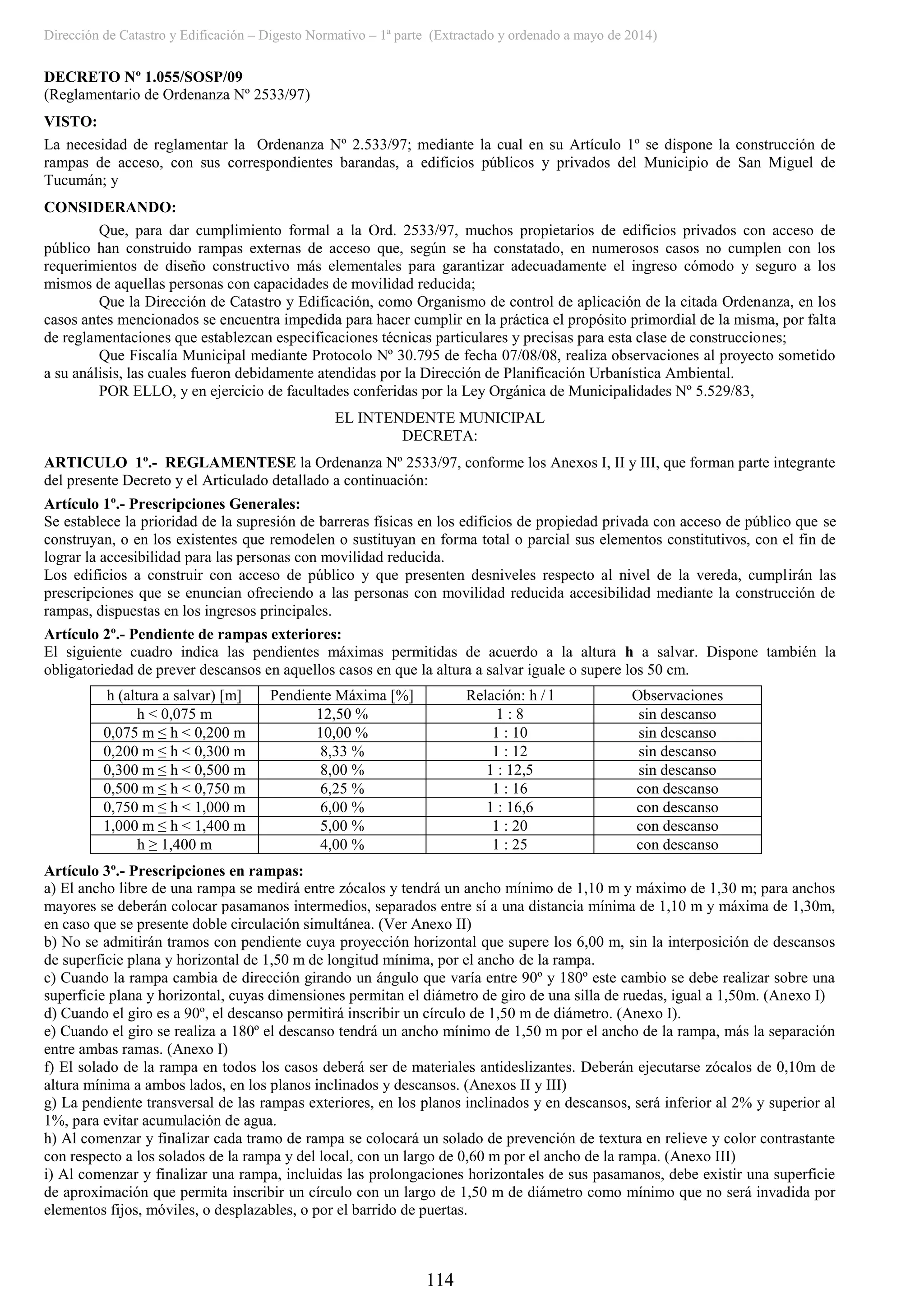 Dirección de Catastro y Edificación – Digesto Normativo – 1ª parte (Extractado y ordenado a mayo de 2014)
114
DECRETO Nº 1.055/SOSP/09
(Reglamentario de Ordenanza Nº 2533/97)
VISTO:
La necesidad de reglamentar la Ordenanza Nº 2.533/97; mediante la cual en su Artículo 1º se dispone la construcción de
rampas de acceso, con sus correspondientes barandas, a edificios públicos y privados del Municipio de San Miguel de
Tucumán; y
CONSIDERANDO:
Que, para dar cumplimiento formal a la Ord. 2533/97, muchos propietarios de edificios privados con acceso de
público han construido rampas externas de acceso que, según se ha constatado, en numerosos casos no cumplen con los
requerimientos de diseño constructivo más elementales para garantizar adecuadamente el ingreso cómodo y seguro a los
mismos de aquellas personas con capacidades de movilidad reducida;
Que la Dirección de Catastro y Edificación, como Organismo de control de aplicación de la citada Ordenanza, en los
casos antes mencionados se encuentra impedida para hacer cumplir en la práctica el propósito primordial de la misma, por falta
de reglamentaciones que establezcan especificaciones técnicas particulares y precisas para esta clase de construcciones;
Que Fiscalía Municipal mediante Protocolo Nº 30.795 de fecha 07/08/08, realiza observaciones al proyecto sometido
a su análisis, las cuales fueron debidamente atendidas por la Dirección de Planificación Urbanística Ambiental.
POR ELLO, y en ejercicio de facultades conferidas por la Ley Orgánica de Municipalidades Nº 5.529/83,
EL INTENDENTE MUNICIPAL
DECRETA:
ARTICULO 1º.- REGLAMENTESE la Ordenanza Nº 2533/97, conforme los Anexos I, II y III, que forman parte integrante
del presente Decreto y el Articulado detallado a continuación:
Artículo 1º.- Prescripciones Generales:
Se establece la prioridad de la supresión de barreras físicas en los edificios de propiedad privada con acceso de público que se
construyan, o en los existentes que remodelen o sustituyan en forma total o parcial sus elementos constitutivos, con el fin de
lograr la accesibilidad para las personas con movilidad reducida.
Los edificios a construir con acceso de público y que presenten desniveles respecto al nivel de la vereda, cumplirán las
prescripciones que se enuncian ofreciendo a las personas con movilidad reducida accesibilidad mediante la construcción de
rampas, dispuestas en los ingresos principales.
Artículo 2º.- Pendiente de rampas exteriores:
El siguiente cuadro indica las pendientes máximas permitidas de acuerdo a la altura h a salvar. Dispone también la
obligatoriedad de prever descansos en aquellos casos en que la altura a salvar iguale o supere los 50 cm.
h (altura a salvar) [m] Pendiente Máxima [%] Relación: h / l Observaciones
h < 0,075 m 12,50 % 1 : 8 sin descanso
0,075 m ≤ h < 0,200 m 10,00 % 1 : 10 sin descanso
0,200 m ≤ h < 0,300 m 8,33 % 1 : 12 sin descanso
0,300 m ≤ h < 0,500 m 8,00 % 1 : 12,5 sin descanso
0,500 m ≤ h < 0,750 m 6,25 % 1 : 16 con descanso
0,750 m ≤ h < 1,000 m 6,00 % 1 : 16,6 con descanso
1,000 m ≤ h < 1,400 m 5,00 % 1 : 20 con descanso
h ≥ 1,400 m 4,00 % 1 : 25 con descanso
Artículo 3º.- Prescripciones en rampas:
a) El ancho libre de una rampa se medirá entre zócalos y tendrá un ancho mínimo de 1,10 m y máximo de 1,30 m; para anchos
mayores se deberán colocar pasamanos intermedios, separados entre sí a una distancia mínima de 1,10 m y máxima de 1,30m,
en caso que se presente doble circulación simultánea. (Ver Anexo II)
b) No se admitirán tramos con pendiente cuya proyección horizontal que supere los 6,00 m, sin la interposición de descansos
de superficie plana y horizontal de 1,50 m de longitud mínima, por el ancho de la rampa.
c) Cuando la rampa cambia de dirección girando un ángulo que varía entre 90º y 180º este cambio se debe realizar sobre una
superficie plana y horizontal, cuyas dimensiones permitan el diámetro de giro de una silla de ruedas, igual a 1,50m. (Anexo I)
d) Cuando el giro es a 90º, el descanso permitirá inscribir un círculo de 1,50 m de diámetro. (Anexo I).
e) Cuando el giro se realiza a 180º el descanso tendrá un ancho mínimo de 1,50 m por el ancho de la rampa, más la separación
entre ambas ramas. (Anexo I)
f) El solado de la rampa en todos los casos deberá ser de materiales antideslizantes. Deberán ejecutarse zócalos de 0,10m de
altura mínima a ambos lados, en los planos inclinados y descansos. (Anexos II y III)
g) La pendiente transversal de las rampas exteriores, en los planos inclinados y en descansos, será inferior al 2% y superior al
1%, para evitar acumulación de agua.
h) Al comenzar y finalizar cada tramo de rampa se colocará un solado de prevención de textura en relieve y color contrastante
con respecto a los solados de la rampa y del local, con un largo de 0,60 m por el ancho de la rampa. (Anexo III)
i) Al comenzar y finalizar una rampa, incluidas las prolongaciones horizontales de sus pasamanos, debe existir una superficie
de aproximación que permita inscribir un círculo con un largo de 1,50 m de diámetro como mínimo que no será invadida por
elementos fijos, móviles, o desplazables, o por el barrido de puertas.
 
