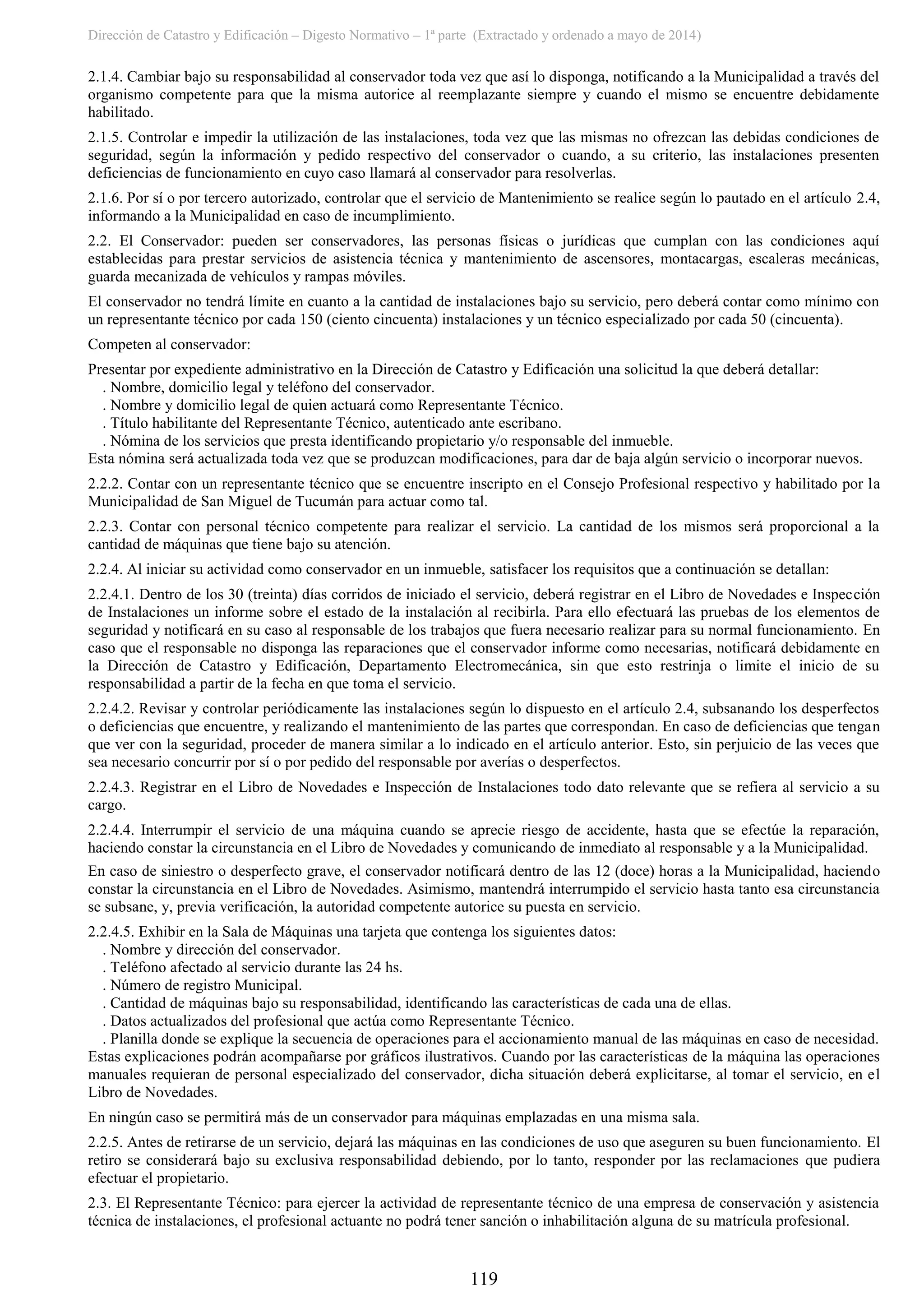Dirección de Catastro y Edificación – Digesto Normativo – 1ª parte (Extractado y ordenado a mayo de 2014)
119
2.1.4. Cambiar bajo su responsabilidad al conservador toda vez que así lo disponga, notificando a la Municipalidad a través del
organismo competente para que la misma autorice al reemplazante siempre y cuando el mismo se encuentre debidamente
habilitado.
2.1.5. Controlar e impedir la utilización de las instalaciones, toda vez que las mismas no ofrezcan las debidas condiciones de
seguridad, según la información y pedido respectivo del conservador o cuando, a su criterio, las instalaciones presenten
deficiencias de funcionamiento en cuyo caso llamará al conservador para resolverlas.
2.1.6. Por sí o por tercero autorizado, controlar que el servicio de Mantenimiento se realice según lo pautado en el artículo 2.4,
informando a la Municipalidad en caso de incumplimiento.
2.2. El Conservador: pueden ser conservadores, las personas físicas o jurídicas que cumplan con las condiciones aquí
establecidas para prestar servicios de asistencia técnica y mantenimiento de ascensores, montacargas, escaleras mecánicas,
guarda mecanizada de vehículos y rampas móviles.
El conservador no tendrá límite en cuanto a la cantidad de instalaciones bajo su servicio, pero deberá contar como mínimo con
un representante técnico por cada 150 (ciento cincuenta) instalaciones y un técnico especializado por cada 50 (cincuenta).
Competen al conservador:
Presentar por expediente administrativo en la Dirección de Catastro y Edificación una solicitud la que deberá detallar:
. Nombre, domicilio legal y teléfono del conservador.
. Nombre y domicilio legal de quien actuará como Representante Técnico.
. Título habilitante del Representante Técnico, autenticado ante escribano.
. Nómina de los servicios que presta identificando propietario y/o responsable del inmueble.
Esta nómina será actualizada toda vez que se produzcan modificaciones, para dar de baja algún servicio o incorporar nuevos.
2.2.2. Contar con un representante técnico que se encuentre inscripto en el Consejo Profesional respectivo y habilitado por la
Municipalidad de San Miguel de Tucumán para actuar como tal.
2.2.3. Contar con personal técnico competente para realizar el servicio. La cantidad de los mismos será proporcional a la
cantidad de máquinas que tiene bajo su atención.
2.2.4. Al iniciar su actividad como conservador en un inmueble, satisfacer los requisitos que a continuación se detallan:
2.2.4.1. Dentro de los 30 (treinta) días corridos de iniciado el servicio, deberá registrar en el Libro de Novedades e Inspección
de Instalaciones un informe sobre el estado de la instalación al recibirla. Para ello efectuará las pruebas de los elementos de
seguridad y notificará en su caso al responsable de los trabajos que fuera necesario realizar para su normal funcionamiento. En
caso que el responsable no disponga las reparaciones que el conservador informe como necesarias, notificará debidamente en
la Dirección de Catastro y Edificación, Departamento Electromecánica, sin que esto restrinja o limite el inicio de su
responsabilidad a partir de la fecha en que toma el servicio.
2.2.4.2. Revisar y controlar periódicamente las instalaciones según lo dispuesto en el artículo 2.4, subsanando los desperfectos
o deficiencias que encuentre, y realizando el mantenimiento de las partes que correspondan. En caso de deficiencias que tengan
que ver con la seguridad, proceder de manera similar a lo indicado en el artículo anterior. Esto, sin perjuicio de las veces que
sea necesario concurrir por sí o por pedido del responsable por averías o desperfectos.
2.2.4.3. Registrar en el Libro de Novedades e Inspección de Instalaciones todo dato relevante que se refiera al servicio a su
cargo.
2.2.4.4. Interrumpir el servicio de una máquina cuando se aprecie riesgo de accidente, hasta que se efectúe la reparación,
haciendo constar la circunstancia en el Libro de Novedades y comunicando de inmediato al responsable y a la Municipalidad.
En caso de siniestro o desperfecto grave, el conservador notificará dentro de las 12 (doce) horas a la Municipalidad, haciendo
constar la circunstancia en el Libro de Novedades. Asimismo, mantendrá interrumpido el servicio hasta tanto esa circunstancia
se subsane, y, previa verificación, la autoridad competente autorice su puesta en servicio.
2.2.4.5. Exhibir en la Sala de Máquinas una tarjeta que contenga los siguientes datos:
. Nombre y dirección del conservador.
. Teléfono afectado al servicio durante las 24 hs.
. Número de registro Municipal.
. Cantidad de máquinas bajo su responsabilidad, identificando las características de cada una de ellas.
. Datos actualizados del profesional que actúa como Representante Técnico.
. Planilla donde se explique la secuencia de operaciones para el accionamiento manual de las máquinas en caso de necesidad.
Estas explicaciones podrán acompañarse por gráficos ilustrativos. Cuando por las características de la máquina las operaciones
manuales requieran de personal especializado del conservador, dicha situación deberá explicitarse, al tomar el servicio, en el
Libro de Novedades.
En ningún caso se permitirá más de un conservador para máquinas emplazadas en una misma sala.
2.2.5. Antes de retirarse de un servicio, dejará las máquinas en las condiciones de uso que aseguren su buen funcionamiento. El
retiro se considerará bajo su exclusiva responsabilidad debiendo, por lo tanto, responder por las reclamaciones que pudiera
efectuar el propietario.
2.3. El Representante Técnico: para ejercer la actividad de representante técnico de una empresa de conservación y asistencia
técnica de instalaciones, el profesional actuante no podrá tener sanción o inhabilitación alguna de su matrícula profesional.
 