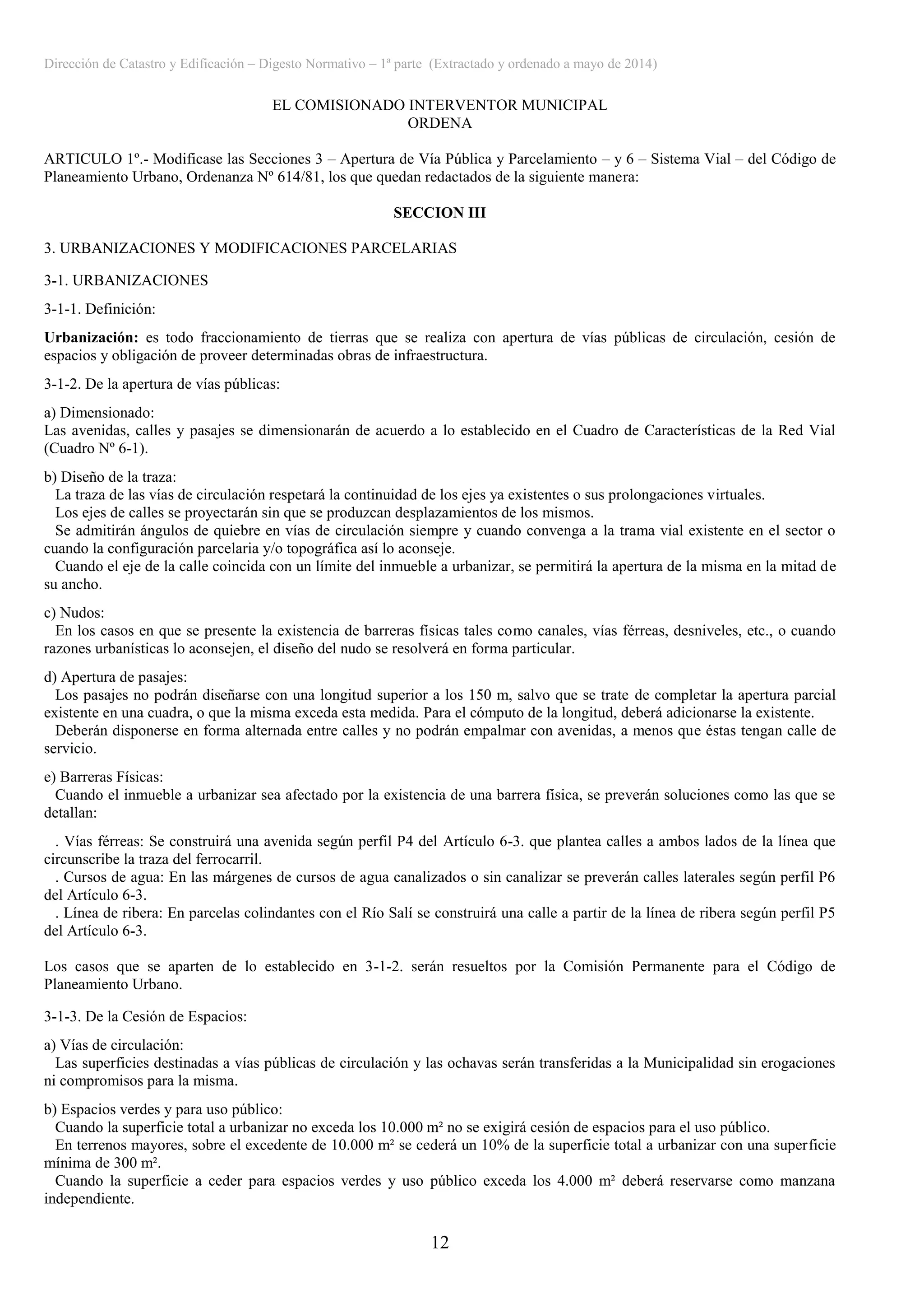 Dirección de Catastro y Edificación – Digesto Normativo – 1ª parte (Extractado y ordenado a mayo de 2014)
12
EL COMISIONADO INTERVENTOR MUNICIPAL
ORDENA
ARTICULO 1º.- Modificase las Secciones 3 – Apertura de Vía Pública y Parcelamiento – y 6 – Sistema Vial – del Código de
Planeamiento Urbano, Ordenanza Nº 614/81, los que quedan redactados de la siguiente manera:
SECCION III
3. URBANIZACIONES Y MODIFICACIONES PARCELARIAS
3-1. URBANIZACIONES
3-1-1. Definición:
Urbanización: es todo fraccionamiento de tierras que se realiza con apertura de vías públicas de circulación, cesión de
espacios y obligación de proveer determinadas obras de infraestructura.
3-1-2. De la apertura de vías públicas:
a) Dimensionado:
Las avenidas, calles y pasajes se dimensionarán de acuerdo a lo establecido en el Cuadro de Características de la Red Vial
(Cuadro Nº 6-1).
b) Diseño de la traza:
La traza de las vías de circulación respetará la continuidad de los ejes ya existentes o sus prolongaciones virtuales.
Los ejes de calles se proyectarán sin que se produzcan desplazamientos de los mismos.
Se admitirán ángulos de quiebre en vías de circulación siempre y cuando convenga a la trama vial existente en el sector o
cuando la configuración parcelaria y/o topográfica así lo aconseje.
Cuando el eje de la calle coincida con un límite del inmueble a urbanizar, se permitirá la apertura de la misma en la mitad de
su ancho.
c) Nudos:
En los casos en que se presente la existencia de barreras físicas tales como canales, vías férreas, desniveles, etc., o cuando
razones urbanísticas lo aconsejen, el diseño del nudo se resolverá en forma particular.
d) Apertura de pasajes:
Los pasajes no podrán diseñarse con una longitud superior a los 150 m, salvo que se trate de completar la apertura parcial
existente en una cuadra, o que la misma exceda esta medida. Para el cómputo de la longitud, deberá adicionarse la existente.
Deberán disponerse en forma alternada entre calles y no podrán empalmar con avenidas, a menos que éstas tengan calle de
servicio.
e) Barreras Físicas:
Cuando el inmueble a urbanizar sea afectado por la existencia de una barrera física, se preverán soluciones como las que se
detallan:
. Vías férreas: Se construirá una avenida según perfil P4 del Artículo 6-3. que plantea calles a ambos lados de la línea que
circunscribe la traza del ferrocarril.
. Cursos de agua: En las márgenes de cursos de agua canalizados o sin canalizar se preverán calles laterales según perfil P6
del Artículo 6-3.
. Línea de ribera: En parcelas colindantes con el Río Salí se construirá una calle a partir de la línea de ribera según perfil P5
del Artículo 6-3.
Los casos que se aparten de lo establecido en 3-1-2. serán resueltos por la Comisión Permanente para el Código de
Planeamiento Urbano.
3-1-3. De la Cesión de Espacios:
a) Vías de circulación:
Las superficies destinadas a vías públicas de circulación y las ochavas serán transferidas a la Municipalidad sin erogaciones
ni compromisos para la misma.
b) Espacios verdes y para uso público:
Cuando la superficie total a urbanizar no exceda los 10.000 m² no se exigirá cesión de espacios para el uso público.
En terrenos mayores, sobre el excedente de 10.000 m² se cederá un 10% de la superficie total a urbanizar con una superficie
mínima de 300 m².
Cuando la superficie a ceder para espacios verdes y uso público exceda los 4.000 m² deberá reservarse como manzana
independiente.
 