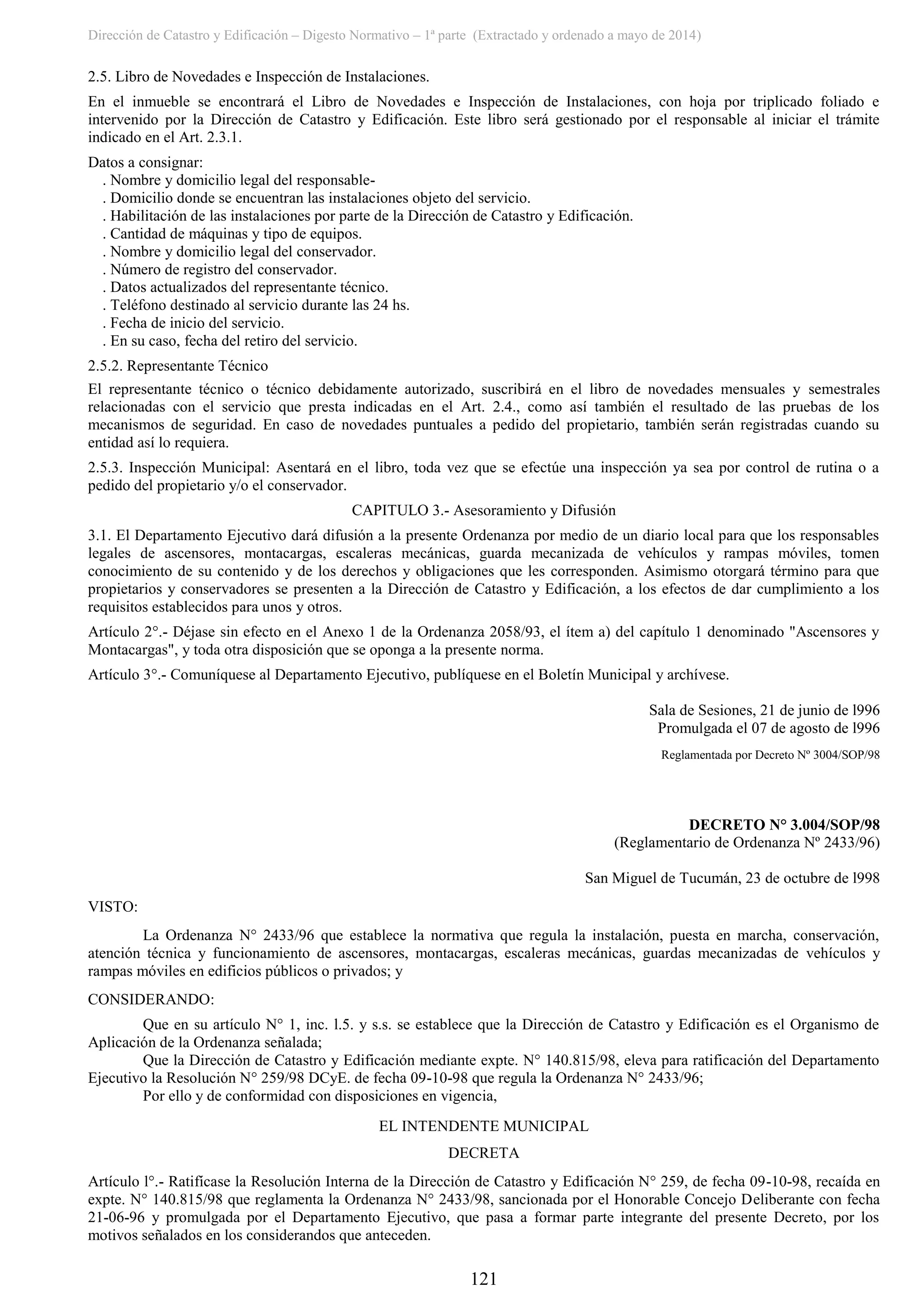 Dirección de Catastro y Edificación – Digesto Normativo – 1ª parte (Extractado y ordenado a mayo de 2014)
121
2.5. Libro de Novedades e Inspección de Instalaciones.
En el inmueble se encontrará el Libro de Novedades e Inspección de Instalaciones, con hoja por triplicado foliado e
intervenido por la Dirección de Catastro y Edificación. Este libro será gestionado por el responsable al iniciar el trámite
indicado en el Art. 2.3.1.
Datos a consignar:
. Nombre y domicilio legal del responsable-
. Domicilio donde se encuentran las instalaciones objeto del servicio.
. Habilitación de las instalaciones por parte de la Dirección de Catastro y Edificación.
. Cantidad de máquinas y tipo de equipos.
. Nombre y domicilio legal del conservador.
. Número de registro del conservador.
. Datos actualizados del representante técnico.
. Teléfono destinado al servicio durante las 24 hs.
. Fecha de inicio del servicio.
. En su caso, fecha del retiro del servicio.
2.5.2. Representante Técnico
El representante técnico o técnico debidamente autorizado, suscribirá en el libro de novedades mensuales y semestrales
relacionadas con el servicio que presta indicadas en el Art. 2.4., como así también el resultado de las pruebas de los
mecanismos de seguridad. En caso de novedades puntuales a pedido del propietario, también serán registradas cuando su
entidad así lo requiera.
2.5.3. Inspección Municipal: Asentará en el libro, toda vez que se efectúe una inspección ya sea por control de rutina o a
pedido del propietario y/o el conservador.
CAPITULO 3.- Asesoramiento y Difusión
3.1. El Departamento Ejecutivo dará difusión a la presente Ordenanza por medio de un diario local para que los responsables
legales de ascensores, montacargas, escaleras mecánicas, guarda mecanizada de vehículos y rampas móviles, tomen
conocimiento de su contenido y de los derechos y obligaciones que les corresponden. Asimismo otorgará término para que
propietarios y conservadores se presenten a la Dirección de Catastro y Edificación, a los efectos de dar cumplimiento a los
requisitos establecidos para unos y otros.
Artículo 2°.- Déjase sin efecto en el Anexo 1 de la Ordenanza 2058/93, el ítem a) del capítulo 1 denominado "Ascensores y
Montacargas", y toda otra disposición que se oponga a la presente norma.
Artículo 3°.- Comuníquese al Departamento Ejecutivo, publíquese en el Boletín Municipal y archívese.
Sala de Sesiones, 21 de junio de l996
Promulgada el 07 de agosto de l996
Reglamentada por Decreto Nº 3004/SOP/98
DECRETO N° 3.004/SOP/98
(Reglamentario de Ordenanza Nº 2433/96)
San Miguel de Tucumán, 23 de octubre de l998
VISTO:
La Ordenanza N° 2433/96 que establece la normativa que regula la instalación, puesta en marcha, conservación,
atención técnica y funcionamiento de ascensores, montacargas, escaleras mecánicas, guardas mecanizadas de vehículos y
rampas móviles en edificios públicos o privados; y
CONSIDERANDO:
Que en su artículo N° 1, inc. l.5. y s.s. se establece que la Dirección de Catastro y Edificación es el Organismo de
Aplicación de la Ordenanza señalada;
Que la Dirección de Catastro y Edificación mediante expte. N° 140.815/98, eleva para ratificación del Departamento
Ejecutivo la Resolución N° 259/98 DCyE. de fecha 09-10-98 que regula la Ordenanza N° 2433/96;
Por ello y de conformidad con disposiciones en vigencia,
EL INTENDENTE MUNICIPAL
DECRETA
Artículo l°.- Ratifícase la Resolución Interna de la Dirección de Catastro y Edificación N° 259, de fecha 09-10-98, recaída en
expte. N° 140.815/98 que reglamenta la Ordenanza N° 2433/98, sancionada por el Honorable Concejo Deliberante con fecha
21-06-96 y promulgada por el Departamento Ejecutivo, que pasa a formar parte integrante del presente Decreto, por los
motivos señalados en los considerandos que anteceden.
 