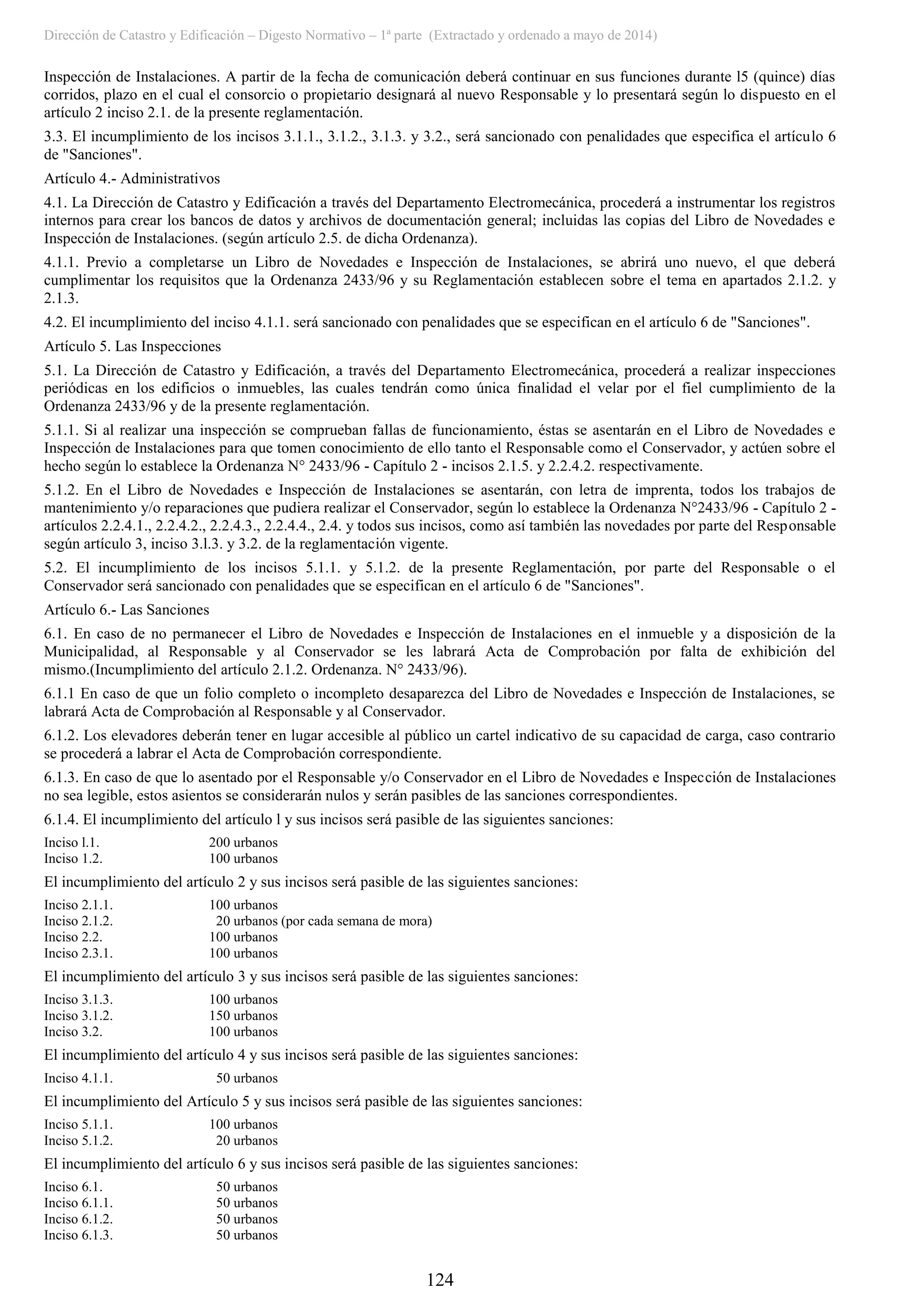 Dirección de Catastro y Edificación – Digesto Normativo – 1ª parte (Extractado y ordenado a mayo de 2014)
124
Inspección de Instalaciones. A partir de la fecha de comunicación deberá continuar en sus funciones durante l5 (quince) días
corridos, plazo en el cual el consorcio o propietario designará al nuevo Responsable y lo presentará según lo dispuesto en el
artículo 2 inciso 2.1. de la presente reglamentación.
3.3. El incumplimiento de los incisos 3.1.1., 3.1.2., 3.1.3. y 3.2., será sancionado con penalidades que especifica el artículo 6
de "Sanciones".
Artículo 4.- Administrativos
4.1. La Dirección de Catastro y Edificación a través del Departamento Electromecánica, procederá a instrumentar los registros
internos para crear los bancos de datos y archivos de documentación general; incluidas las copias del Libro de Novedades e
Inspección de Instalaciones. (según artículo 2.5. de dicha Ordenanza).
4.1.1. Previo a completarse un Libro de Novedades e Inspección de Instalaciones, se abrirá uno nuevo, el que deberá
cumplimentar los requisitos que la Ordenanza 2433/96 y su Reglamentación establecen sobre el tema en apartados 2.1.2. y
2.1.3.
4.2. El incumplimiento del inciso 4.1.1. será sancionado con penalidades que se especifican en el artículo 6 de "Sanciones".
Artículo 5. Las Inspecciones
5.1. La Dirección de Catastro y Edificación, a través del Departamento Electromecánica, procederá a realizar inspecciones
periódicas en los edificios o inmuebles, las cuales tendrán como única finalidad el velar por el fiel cumplimiento de la
Ordenanza 2433/96 y de la presente reglamentación.
5.1.1. Si al realizar una inspección se comprueban fallas de funcionamiento, éstas se asentarán en el Libro de Novedades e
Inspección de Instalaciones para que tomen conocimiento de ello tanto el Responsable como el Conservador, y actúen sobre el
hecho según lo establece la Ordenanza N° 2433/96 - Capítulo 2 - incisos 2.1.5. y 2.2.4.2. respectivamente.
5.1.2. En el Libro de Novedades e Inspección de Instalaciones se asentarán, con letra de imprenta, todos los trabajos de
mantenimiento y/o reparaciones que pudiera realizar el Conservador, según lo establece la Ordenanza N°2433/96 - Capítulo 2 -
artículos 2.2.4.1., 2.2.4.2., 2.2.4.3., 2.2.4.4., 2.4. y todos sus incisos, como así también las novedades por parte del Responsable
según artículo 3, inciso 3.l.3. y 3.2. de la reglamentación vigente.
5.2. El incumplimiento de los incisos 5.1.1. y 5.1.2. de la presente Reglamentación, por parte del Responsable o el
Conservador será sancionado con penalidades que se especifican en el artículo 6 de "Sanciones".
Artículo 6.- Las Sanciones
6.1. En caso de no permanecer el Libro de Novedades e Inspección de Instalaciones en el inmueble y a disposición de la
Municipalidad, al Responsable y al Conservador se les labrará Acta de Comprobación por falta de exhibición del
mismo.(Incumplimiento del artículo 2.1.2. Ordenanza. N° 2433/96).
6.1.1 En caso de que un folio completo o incompleto desaparezca del Libro de Novedades e Inspección de Instalaciones, se
labrará Acta de Comprobación al Responsable y al Conservador.
6.1.2. Los elevadores deberán tener en lugar accesible al público un cartel indicativo de su capacidad de carga, caso contrario
se procederá a labrar el Acta de Comprobación correspondiente.
6.1.3. En caso de que lo asentado por el Responsable y/o Conservador en el Libro de Novedades e Inspección de Instalaciones
no sea legible, estos asientos se considerarán nulos y serán pasibles de las sanciones correspondientes.
6.1.4. El incumplimiento del artículo l y sus incisos será pasible de las siguientes sanciones:
Inciso l.1. 200 urbanos
Inciso 1.2. 100 urbanos
El incumplimiento del artículo 2 y sus incisos será pasible de las siguientes sanciones:
Inciso 2.1.1. 100 urbanos
Inciso 2.1.2. 20 urbanos (por cada semana de mora)
Inciso 2.2. 100 urbanos
Inciso 2.3.1. 100 urbanos
El incumplimiento del artículo 3 y sus incisos será pasible de las siguientes sanciones:
Inciso 3.1.3. 100 urbanos
Inciso 3.1.2. 150 urbanos
Inciso 3.2. 100 urbanos
El incumplimiento del artículo 4 y sus incisos será pasible de las siguientes sanciones:
Inciso 4.1.1. 50 urbanos
El incumplimiento del Artículo 5 y sus incisos será pasible de las siguientes sanciones:
Inciso 5.1.1. 100 urbanos
Inciso 5.1.2. 20 urbanos
El incumplimiento del artículo 6 y sus incisos será pasible de las siguientes sanciones:
Inciso 6.1. 50 urbanos
Inciso 6.1.1. 50 urbanos
Inciso 6.1.2. 50 urbanos
Inciso 6.1.3. 50 urbanos
 