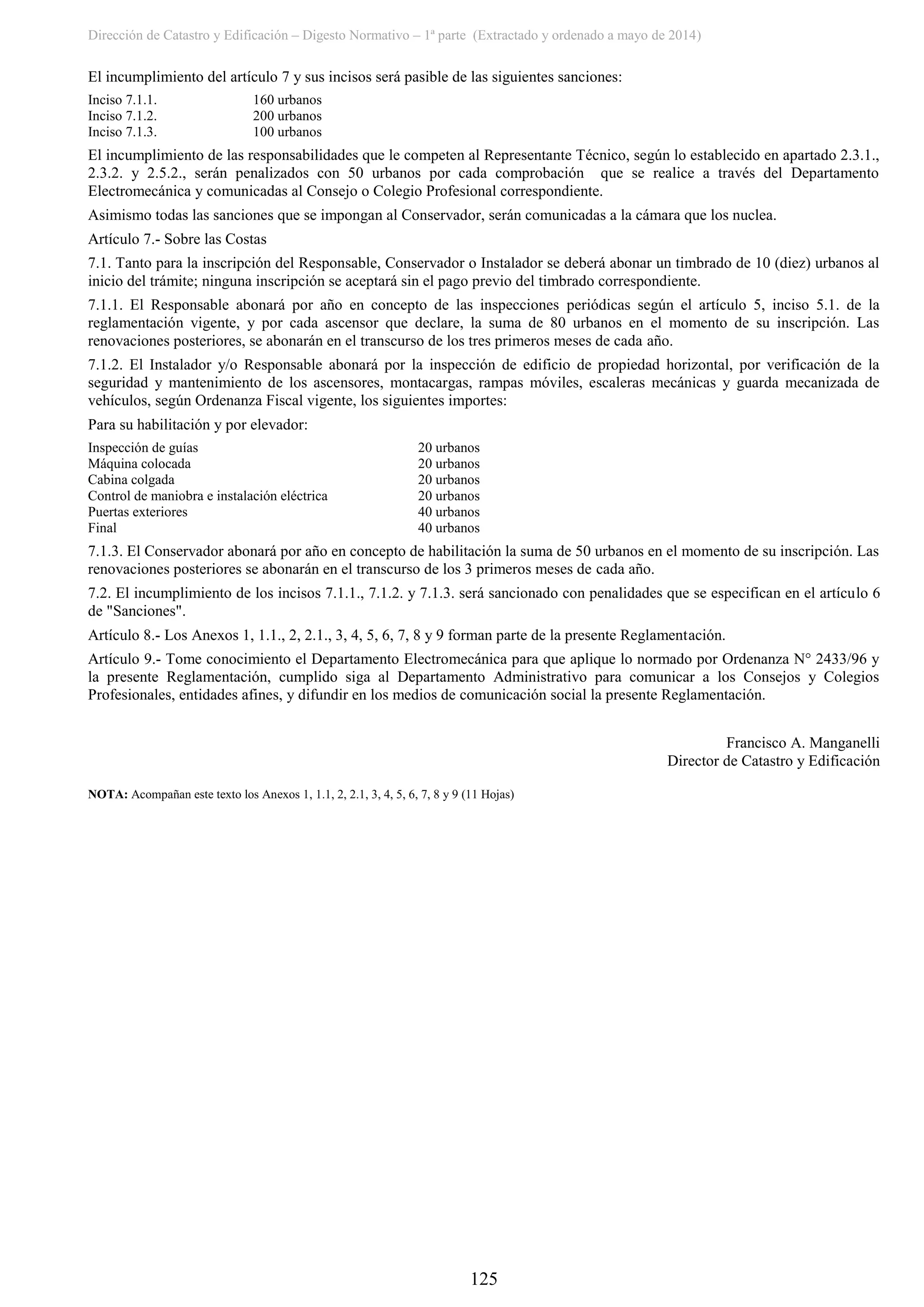 Dirección de Catastro y Edificación – Digesto Normativo – 1ª parte (Extractado y ordenado a mayo de 2014)
125
El incumplimiento del artículo 7 y sus incisos será pasible de las siguientes sanciones:
Inciso 7.1.1. 160 urbanos
Inciso 7.1.2. 200 urbanos
Inciso 7.1.3. 100 urbanos
El incumplimiento de las responsabilidades que le competen al Representante Técnico, según lo establecido en apartado 2.3.1.,
2.3.2. y 2.5.2., serán penalizados con 50 urbanos por cada comprobación que se realice a través del Departamento
Electromecánica y comunicadas al Consejo o Colegio Profesional correspondiente.
Asimismo todas las sanciones que se impongan al Conservador, serán comunicadas a la cámara que los nuclea.
Artículo 7.- Sobre las Costas
7.1. Tanto para la inscripción del Responsable, Conservador o Instalador se deberá abonar un timbrado de 10 (diez) urbanos al
inicio del trámite; ninguna inscripción se aceptará sin el pago previo del timbrado correspondiente.
7.1.1. El Responsable abonará por año en concepto de las inspecciones periódicas según el artículo 5, inciso 5.1. de la
reglamentación vigente, y por cada ascensor que declare, la suma de 80 urbanos en el momento de su inscripción. Las
renovaciones posteriores, se abonarán en el transcurso de los tres primeros meses de cada año.
7.1.2. El Instalador y/o Responsable abonará por la inspección de edificio de propiedad horizontal, por verificación de la
seguridad y mantenimiento de los ascensores, montacargas, rampas móviles, escaleras mecánicas y guarda mecanizada de
vehículos, según Ordenanza Fiscal vigente, los siguientes importes:
Para su habilitación y por elevador:
Inspección de guías 20 urbanos
Máquina colocada 20 urbanos
Cabina colgada 20 urbanos
Control de maniobra e instalación eléctrica 20 urbanos
Puertas exteriores 40 urbanos
Final 40 urbanos
7.1.3. El Conservador abonará por año en concepto de habilitación la suma de 50 urbanos en el momento de su inscripción. Las
renovaciones posteriores se abonarán en el transcurso de los 3 primeros meses de cada año.
7.2. El incumplimiento de los incisos 7.1.1., 7.1.2. y 7.1.3. será sancionado con penalidades que se especifican en el artículo 6
de "Sanciones".
Artículo 8.- Los Anexos 1, 1.1., 2, 2.1., 3, 4, 5, 6, 7, 8 y 9 forman parte de la presente Reglamentación.
Artículo 9.- Tome conocimiento el Departamento Electromecánica para que aplique lo normado por Ordenanza N° 2433/96 y
la presente Reglamentación, cumplido siga al Departamento Administrativo para comunicar a los Consejos y Colegios
Profesionales, entidades afines, y difundir en los medios de comunicación social la presente Reglamentación.
Francisco A. Manganelli
Director de Catastro y Edificación
NOTA: Acompañan este texto los Anexos 1, 1.1, 2, 2.1, 3, 4, 5, 6, 7, 8 y 9 (11 Hojas)
 