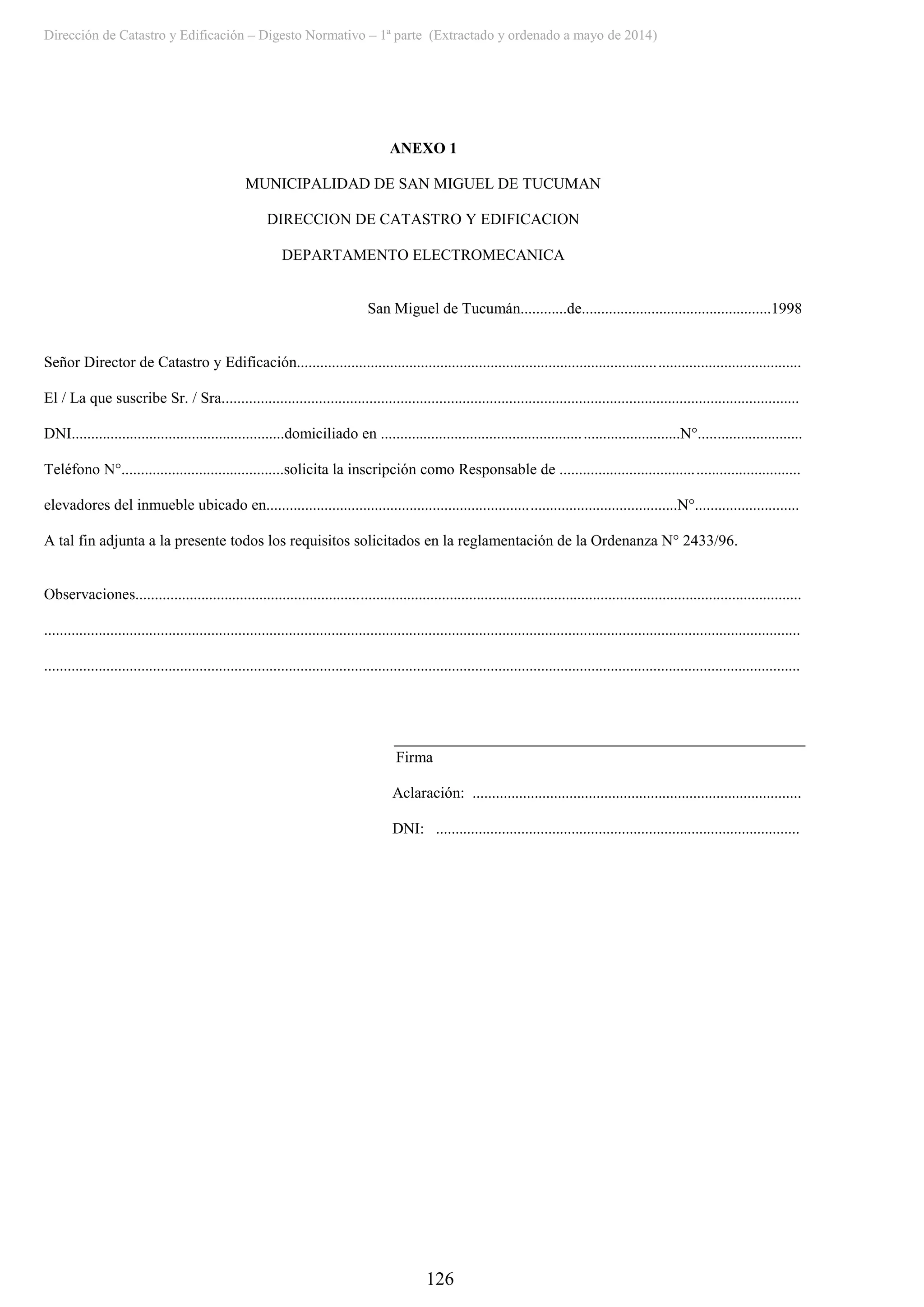 Dirección de Catastro y Edificación – Digesto Normativo – 1ª parte (Extractado y ordenado a mayo de 2014)
126
ANEXO 1
MUNICIPALIDAD DE SAN MIGUEL DE TUCUMAN
DIRECCION DE CATASTRO Y EDIFICACION
DEPARTAMENTO ELECTROMECANICA
San Miguel de Tucumán............de.................................................1998
Señor Director de Catastro y Edificación..................................................................................................................................
El / La que suscribe Sr. / Sra.....................................................................................................................................................
DNI.......................................................domiciliado en .............................................................................N°...........................
Teléfono N°..........................................solicita la inscripción como Responsable de ..............................................................
elevadores del inmueble ubicado en..........................................................................................................N°...........................
A tal fin adjunta a la presente todos los requisitos solicitados en la reglamentación de la Ordenanza N° 2433/96.
Observaciones............................................................................................................................................................................
...................................................................................................................................................................................................
...................................................................................................................................................................................................
Firma
Aclaración: .....................................................................................
DNI: ..............................................................................................
 