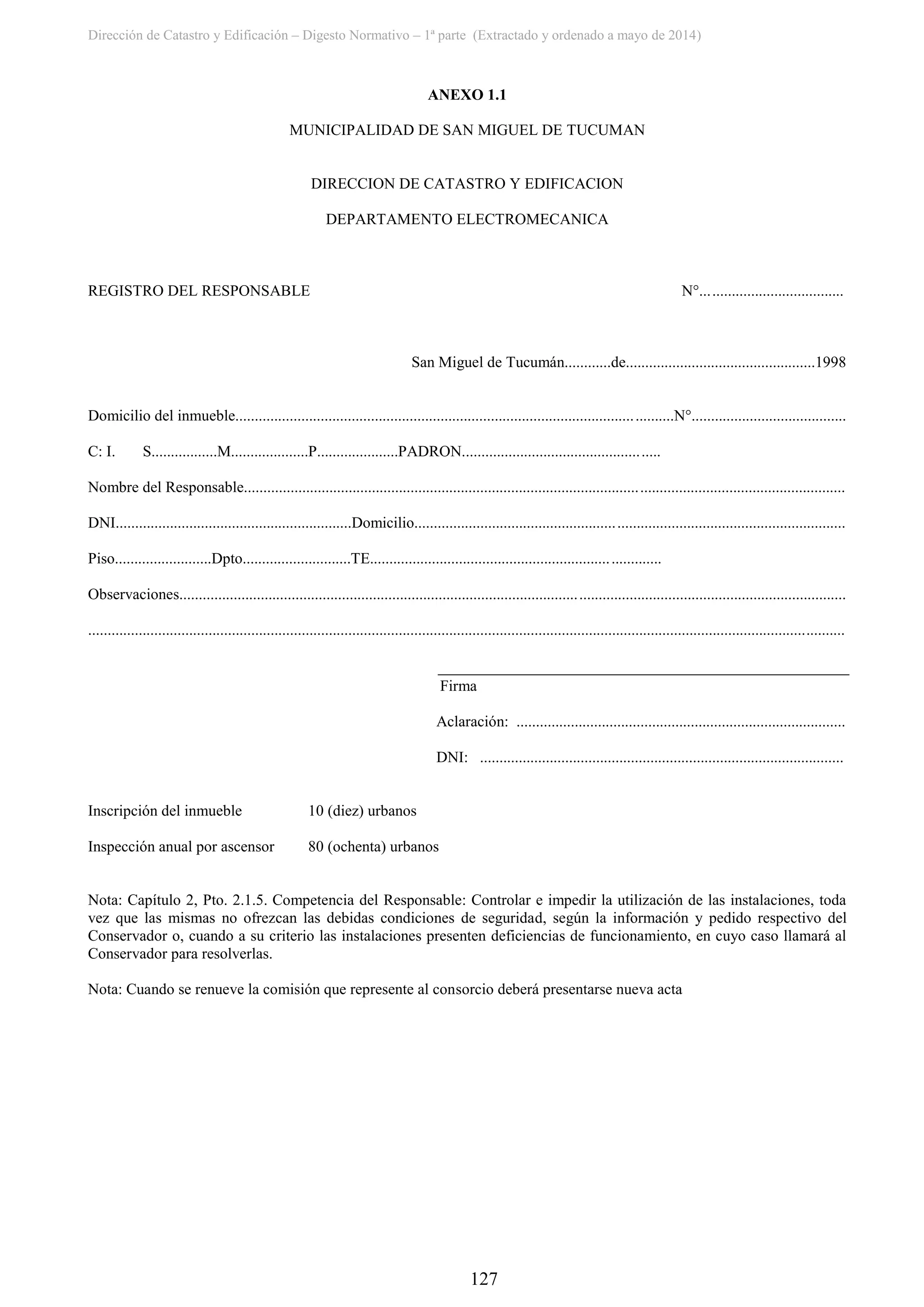 Dirección de Catastro y Edificación – Digesto Normativo – 1ª parte (Extractado y ordenado a mayo de 2014)
127
ANEXO 1.1
MUNICIPALIDAD DE SAN MIGUEL DE TUCUMAN
DIRECCION DE CATASTRO Y EDIFICACION
DEPARTAMENTO ELECTROMECANICA
REGISTRO DEL RESPONSABLE N°.....................................
San Miguel de Tucumán............de.................................................1998
Domicilio del inmueble.................................................................................................................N°........................................
C: I. S.................M....................P.....................PADRON...................................................
Nombre del Responsable...........................................................................................................................................................
DNI.............................................................Domicilio...............................................................................................................
Piso.........................Dpto............................TE...........................................................................
Observaciones............................................................................................................................................................................
...................................................................................................................................................................................................
Firma
Aclaración: .....................................................................................
DNI: ..............................................................................................
Inscripción del inmueble 10 (diez) urbanos
Inspección anual por ascensor 80 (ochenta) urbanos
Nota: Capítulo 2, Pto. 2.1.5. Competencia del Responsable: Controlar e impedir la utilización de las instalaciones, toda
vez que las mismas no ofrezcan las debidas condiciones de seguridad, según la información y pedido respectivo del
Conservador o, cuando a su criterio las instalaciones presenten deficiencias de funcionamiento, en cuyo caso llamará al
Conservador para resolverlas.
Nota: Cuando se renueve la comisión que represente al consorcio deberá presentarse nueva acta
 
