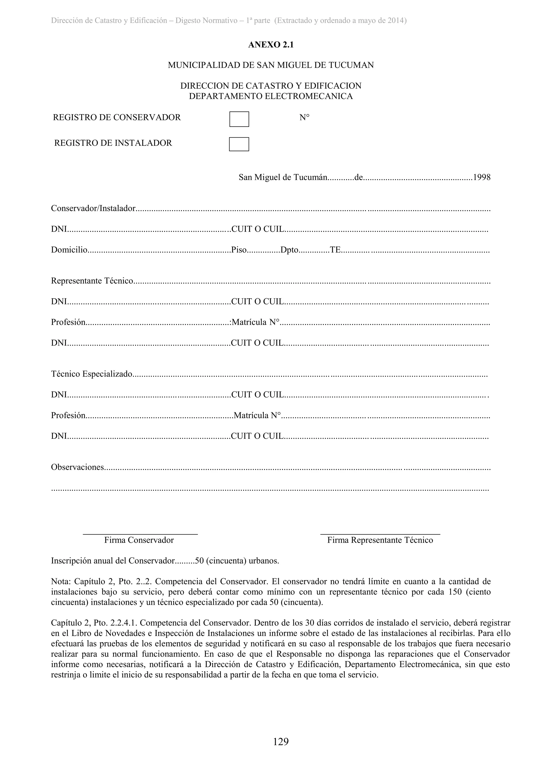 Dirección de Catastro y Edificación – Digesto Normativo – 1ª parte (Extractado y ordenado a mayo de 2014)
129
ANEXO 2.1
MUNICIPALIDAD DE SAN MIGUEL DE TUCUMAN
DIRECCION DE CATASTRO Y EDIFICACION
DEPARTAMENTO ELECTROMECANICA
N° REGISTRO DE CONSERVADOR N°
REGISTRO DE INSTALADOR
San Miguel de Tucumán............de.................................................1998
Conservador/Instalador..............................................................................................................................................................
DNI.........................................................................CUIT O CUIL...........................................................................................
Domicilio................................................................Piso...............Dpto..............TE..................................................................
Representante Técnico...............................................................................................................................................................
DNI.........................................................................CUIT O CUIL...........................................................................................
Profesión................................................................:Matrícula N°..............................................................................................
DNI.........................................................................CUIT O CUIL...........................................................................................
Técnico Especializado..............................................................................................................................................................
DNI.........................................................................CUIT O CUIL...........................................................................................
Profesión..................................................................Matrícula N°.............................................................................................
DNI.........................................................................CUIT O CUIL...........................................................................................
Observaciones............................................................................................................................................................................
...................................................................................................................................................................................................
Firma Conservador Firma Representante Técnico
Inscripción anual del Conservador.........50 (cincuenta) urbanos.
Nota: Capítulo 2, Pto. 2..2. Competencia del Conservador. El conservador no tendrá límite en cuanto a la cantidad de
instalaciones bajo su servicio, pero deberá contar como mínimo con un representante técnico por cada 150 (ciento
cincuenta) instalaciones y un técnico especializado por cada 50 (cincuenta).
Capítulo 2, Pto. 2.2.4.1. Competencia del Conservador. Dentro de los 30 días corridos de instalado el servicio, deberá registrar
en el Libro de Novedades e Inspección de Instalaciones un informe sobre el estado de las instalaciones al recibirlas. Para ello
efectuará las pruebas de los elementos de seguridad y notificará en su caso al responsable de los trabajos que fuera necesario
realizar para su normal funcionamiento. En caso de que el Responsable no disponga las reparaciones que el Conservador
informe como necesarias, notificará a la Dirección de Catastro y Edificación, Departamento Electromecánica, sin que esto
restrinja o limite el inicio de su responsabilidad a partir de la fecha en que toma el servicio.
 