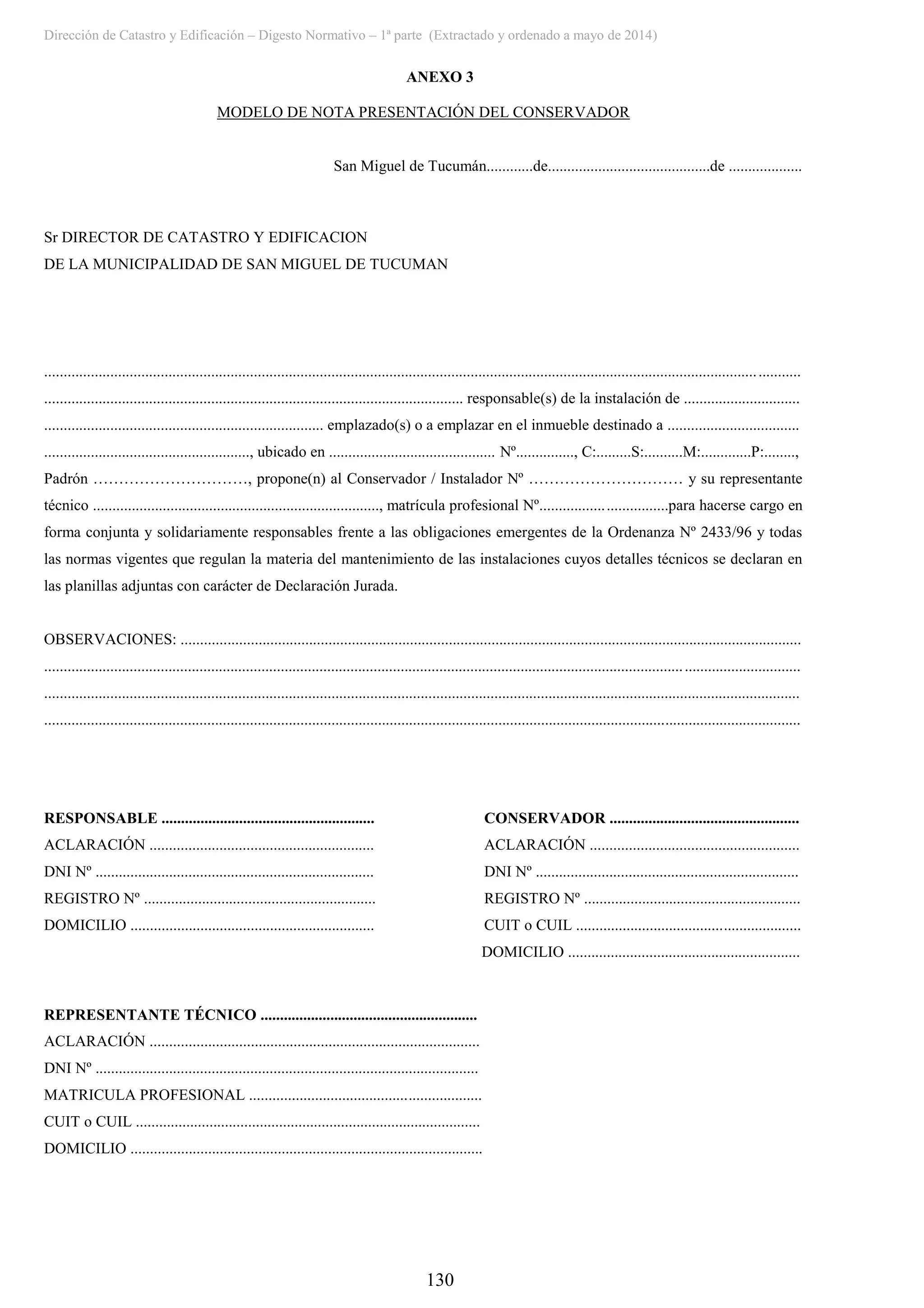 Dirección de Catastro y Edificación – Digesto Normativo – 1ª parte (Extractado y ordenado a mayo de 2014)
130
ANEXO 3
MODELO DE NOTA PRESENTACIÓN DEL CONSERVADOR
San Miguel de Tucumán............de..........................................de ...................
Sr DIRECTOR DE CATASTRO Y EDIFICACION
DE LA MUNICIPALIDAD DE SAN MIGUEL DE TUCUMAN
...................................................................................................................................................................................................
............................................................................................................ responsable(s) de la instalación de ..............................
........................................................................ emplazado(s) o a emplazar en el inmueble destinado a ..................................
....................................................., ubicado en ........................................... Nº..............., C:.........S:..........M:.............P:........,
Padrón …………………………, propone(n) al Conservador / Instalador Nº ………………………… y su representante
técnico .........................................................................., matrícula profesional Nº.................................para hacerse cargo en
forma conjunta y solidariamente responsables frente a las obligaciones emergentes de la Ordenanza Nº 2433/96 y todas
las normas vigentes que regulan la materia del mantenimiento de las instalaciones cuyos detalles técnicos se declaran en
las planillas adjuntas con carácter de Declaración Jurada.
OBSERVACIONES: ................................................................................................................................................................
...................................................................................................................................................................................................
...................................................................................................................................................................................................
...................................................................................................................................................................................................
RESPONSABLE ....................................................... CONSERVADOR .................................................
ACLARACIÓN .......................................................... ACLARACIÓN ......................................................
DNI Nº ........................................................................ DNI Nº ....................................................................
REGISTRO Nº ............................................................ REGISTRO Nº ........................................................
DOMICILIO ............................................................... CUIT o CUIL ..........................................................
DOMICILIO ............................................................
REPRESENTANTE TÉCNICO ........................................................
ACLARACIÓN .....................................................................................
DNI Nº ...................................................................................................
MATRICULA PROFESIONAL ............................................................
CUIT o CUIL .........................................................................................
DOMICILIO ...........................................................................................
 